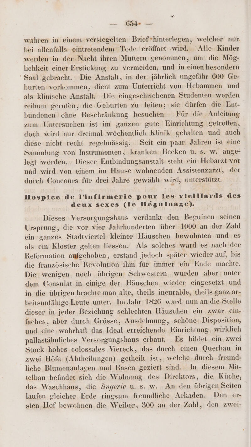 wahren in einem versiegelten Brief*hinterlegen, welcher nur bei allenfalls eintretendem Tode eröffnet ‚wird. Alle Kinder werden in der-Nacht ihren Müttern genommen, um die Mög- lichkeit einer Erstickung zu vermeiden, und in einen besondern Saal gebracht. Die Anstalt, in der jährlich ungefähr 600 Ge- burten vorkommen, dient zum Unterricht von Hebammen und als klinische Anstalt. Die eingeschriebenen Studenten werden reihum gerufen, die Geburten zu leiten; sie dürfen die Ent- bundenen ohne Beschränkung besuchen. Für die Anleitung zum Untersuchen ist im ganzen gute Einrichtung getroffen, doch wird nur dreimal wöchentlich Klinik gehalten und auch diese nicht recht regelmässig. Seit ein paar Jahren ist eine Sammlung von Instrumenten, kranken Becken u. s. w. ange- legt worden. . Dieser Entbindungsanstalt steht ein Hebarzt vor und wird von einem im Hause wohnenden Assistenzarzt, der durch Concours für drei Jahre ara wird, unterstützt. Mospice de P’infirmerie pour les vieillards des deux sexes (le Beguinage). Dieses Versorgungshaus verdankt den Beguinen seinen Ursprung, die vor vier Jahrhunderten über 1000 an der Zahl ein ganzes Stadtviertel kleiner Häuschen bewohnten und es als ein Kloster gelten liessen. Als solches ward es nach der Reformation aufgehoben, erstand jedoch später wieder auf, bis die französische Revolution ihm für immer ein Ende machte. Die wenigen noch übrigen’ Schwestern wurden aber unter dem Consulat in einige der Häuschen wieder eingesetzt und in die übrigen brachte man alte, theils incurable, theils ganz ar- beitsunfähige Leute unter. Im Jahr 1826 ward nun an die Stelle dieser in jeder Beziehung schlechten Häuschen ein zwar ein- faches, aber durch Grösse, Ausdehnung, ‚schöne. Disposition, und eine. wahrhaft das Ideal erreichende Einrichtung, wirklich pallastähnliches Versorgungshaus erbaut. Es bildet ein zwei Stock hohes colossales Viereck, das durch einen Querbau. in zwei Höfe (Abtheilungen) getheilt ist, welche durch freund- liche Blumenanlagen und Rasen geziert sind. In diesem Mit- telbau befindet sich die Wohnung des Direktors, die Küche, das Waschhaus, die Zngerie u. s. w. An den übrigen Seiten laufen gleicher Erde ringsum freundliche Arkaden. Den er- sten.Hof bewohnen die Weiber, 300 an der Zahl, den zwei-