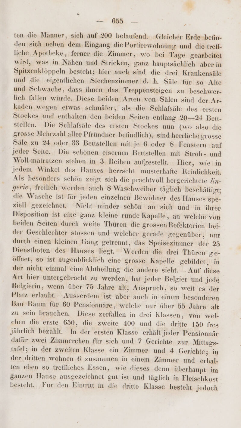 — 659 — ten die Männer, sich auf 200 belaufend. Gleicher Erde befin- den sich neben dem Eingang die Portierwohnung und die trefl- liche Apotheke, ferner die Zimmer, wo bei Tage gearbeitet wird, was in Nähen und Stricken, ganz hauptsächlich aber in Spitzenklöppeln besteht; hier auch sind die drei Krankensäle und die eigentlichen Siechenzimmer d. h. Säle für so Alte und Schwache, dass ihnen das Treppensteigen zu beschwer- lich fallen würde. Diese beiden Arten von Sälen sind der Ar- kaden wegen etwas schmäler, als die Schlafsäle des ersten Stockes und enthalten den beiden Seiten entlang 20—24 Beit- stellen. Die Schlafsäle des ersten Stockes nun (wo also die grosse Mehrzahl aller Pfründner befindlich), sind herrliche grosse Säle zu 24 oder 33 Bettstellen mit je 6 oder 8 Fenstern auf Jeder Seite. Die schönen eisernen Bettstellen mit Stroh- und Woll-matratzen stehen in 3 Reihen aufgestellt. Hier, wie in Jedem Winkel des Hauses herrscht musterhafle Reinlichkeit. Als besonders schön zeigt sich die prachtvoll hergerichtete Zin- gerie, freilich werden auch 8 Waschweiber täglich beschäftigt; die Wasche ist für jeden einzelnen Bewohner des Hauses Sspe- ziell gezeichnet. Nicht minder schön an sich und in ihrer Disposition ist eine ganz kleine runde Kapelle, an welche von beiden Seiten durch weite Thüren die grossen Refektorien bei- der Geschlechter stossen und welcher gerade gegenüber, nur durch einen kleinen Gang getrennt, das Speisezimmer der 25 Dienstboten des Hauses liest. Werden die drei Thüren ge- öllnet, so ist augenblicklich eine grosse Kapelle gebildet, in der nicht einmal eine Abtheilung die andere sieht. — Auf diese Art hier untergebracht zu werden, hat Jeder Belgier und jede Belgierin, wenn über 75 Jahre alt, Anspruch, so weit es der Platz erlaubt. Ausserdem ist aber auch in einem besonderen Bau Raum für 60 Pensionnäre, welche nur über 55 Jahre alt zu sein brauchen. Diese zerfallen in drei Klassen, von wel- chen die erste 650, die zweite 400 und die dritte 150 fres Jährlich bezahlt. In der ersten Klasse erhält Jeder Pensionnär dafür zwei Zimmerchen für sich und 7 Gerichte zur Mittags- tafel; in der zweiten Klasse ein Zimmer und 4 Gerichte; in der dritten wohnen 6 zusammen in einem Zimmer und erhal- ten eben so treffliches Essen, wie dieses denn überhaupt im ganzen Hause ausgezeichnet gut ist und täglich in Fleischkost besteht. Für den Eintritt in die dritte Klasse besteht Jedoch