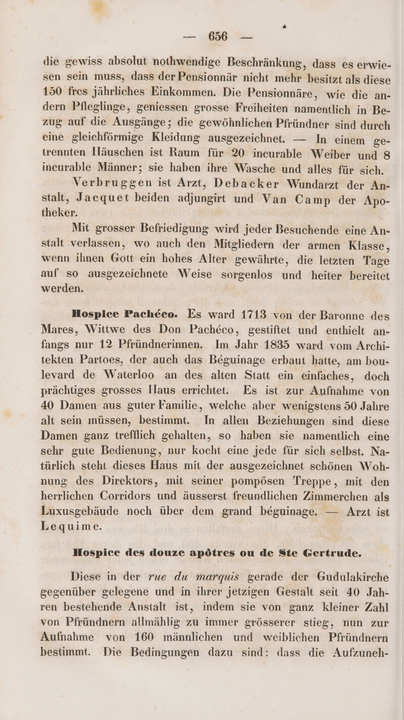 die gewiss absolut nothwendige Beschränkung, dass es erwie- sen sein muss, dass der Pensionnär nicht mehr besitzt als diese 150 fres jährliches Einkommen. Die Pensionnäre, wie die an- dern Pfleglinge, geniessen grosse Freiheiten namentlich in Be- zug auf die Ausgänge; die gewöhnlichen Pfründner sind durch eine gleichförmige Kleidung ausgezeichnet. — In einem ge- trennten Häuschen ist Raum für 20 incurable Weiber und 8 inceurable Männer; sie haben ihre Wasche und alles für sich. Verbruggen ist Arzt, Debacker Wundarzt der An- stalt, Jaequet beiden Een und Van Camp der Apo- diaken, Mit grosser Befriedigung wird jeder Besuchende eine Ko: stalt verlassen, wo auch den Mitgliedern der armen Klasse, wenn ihnen Gott ein hohes Alter gewährte, die letzten Tage auf so ausgezeichnete Weise Sue und heiter bereitet werden. Hospice Pacheco. Es ward 1713 von der Baronne des Mares, Wittwe des Don Pacheco, gestiftet und enthielt an- fangs nur 12 Pfründnerinnen. Im Jahr 1835 ward vom Archi- tekten Partoes, der auch das Beguinage erbaut hatte, am bou- levard de Waterloo an des alten Statt ein einfaches, doch prächtiges grosses Haus errichtet. Es ist zur Aufnahme von 40 Damen aus guter Familie, welche aber wenigstens 50 Jahre alt sein müssen, bestimmt. In allen Beziehungen sind diese Damen ganz trefflich gehalten, so haben sie namentlich eine sehr gute Bedienung, nur kocht eine jede für sich selbst. Na- türlich steht dieses Haus mit der ausgezeichnet schönen Woh- nung des Direktors, mit seiner pompösen Treppe, mit den herrlichen Corridors und äusserst freundlichen Zimmerchen als Luxusgebäude noch über dem grand beguinage. — Arzt ist Lequime. Hospice des douze apötres ou de Ste Gertrude. Diese in der rue du marguis gerade der Gudulakirche gegenüber gelegene und in ihrer jetzigen Gestalt seit 40 Jah- ren bestehende Anstalt ist, indem sie von ganz kleiner Zahl von Pfründnern allmählig zu immer grösserer stieg, nun zur Aufnahme von 160 männlichen und weiblichen Pfründnern bestimmt. Die Bedingungen dazu sind: dass die Aufzuneh-