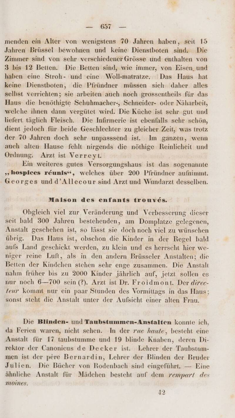 ro menden ein Alter von wenigstens 70 Jahren haben, seit 15 Jahren Brüssel bewohnen und keine Dienstboten sind: Die Zimmer sind von sehr verschiedener Grösse und enthalten von 3 bis 12 Betten. Die Betten sind, wie immer, von Eisen_und haben eine. Stroh- und eine Woll-matratze, Das Haus hat keine Dienstboten, die Pfründner müssen sich: daher alles selbst verrichten; sie arbeiten auch noch grossentheils für das Haus die benöthigte Schuhmacher-, Schneider- oder Näharbeit, welche ihnen dann vergütet wird. Die Küche ist sehr gut und liefert. täglich Fleisch. Die Infirmerie ist ebenfalls sehr schön, dient jedoch für beide Geschlechter zu gleicher Zeit, was trotz der 70 Jahren doch sehr unpasssend ist. Im ganzen, wenn auch alten: Hause fehlt nirgends die nöthige Reinlicheit und Ordnung. Arzt ist Verreyt. Ein weiteres gutes Versorgungshaus ist das sogenannte „hospices r&eunis“, welches über 200 Pfründner aufnimmt. Georges undd’Allecour sind Arzt und Wundarzt desselben. Maison des enfants trouves. Obgleich viel zur Veränderung und Verbesserung dieser seit bald 300 Jahren bestehenden, am Domplatze gelegenen, Anstalt geschehen ist, so lässt sie doch noch viel zu wünschen übrig. Das Haus ist, obschon die Kinder in der Regel bald aufs Land geschickt werden, zu klein und es herrscht hier we- niger reine Luft, als in den andern Brüsseler Anstalten; die Betten der Kindchen stehen sehr enge zusammen. Die Anstalt nahm früher bis zu 2000 Kinder jährlich auf, jetzt sollen es nur noch 6—700 sein (?). Arzt ist Dr. Froidmont. Der direc- Zeur kommt nur ein paar Stunden des Vormittags in das Haus; sonst steht die Anstalt unter der Aufsicht einer alten Frau. Die Blinden- und Taubstummen-Anstalten konnte ich, da Ferien waren, nicht sehen. In der rue haute, besteht eine Anstalt für 17 taubstumme und 19 blinde Knaben, deren Di- rektor der Canonicus de Decker ist. Lehrer der Taubstum- men ist der pere Bernardin, Lehrer der Blinden der Bruder Julien. Die Bücher von Rodenbach sind eingeführt. — Eine ähnliche Anstalt für Mädchen besteht auf dem rempart des moines. 42
