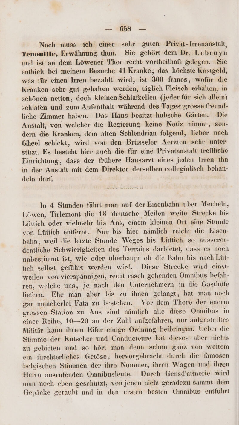 Noch muss ich einer sehr guten Privat-Irrenanstalt, Tenouille, Erwähnung thun. Sie gehört dem Dr. Lebruyu und ist an dem Löwener Thor recht. vortheilhaft gelegen. Sie enthielt bei meinem Besuche 41 Kranke; das höchste Kostgeld, was für einen Irren bezahlt wird, ist 300 francs, wofür die Kranken sehr gut gehalten werden, täglich Fleisch erhalten, in schönen netten, doch kleinen Schlafzellen (jeder für sich allein) schlafen und zum Aufenthalt während des Tages'grosse freund- liche Zimmer haben. Das Haus besitzt hübsche Gärten. Die Anstalt, von welcher die Regierung keine Notiz nimmt, son- dern die Kranken, dem alten Schlendrian folgend, lieber nach Gheel schickt, wird von den Brüsseler Aerzten sehr unter- stüzt. Es besteht hier auch die für eine Privatanstalt treffliche Einrichtung, dass der frühere Hausarzt eines jeden Irren ihn in der Anstalt mit dem Direktor derselben collegialisch behan- deln darf. In 4 Stunden fährt man auf der Eisenbahn über Mecheln, Löwen, Tirlemont die 13 deutsche Meilen weite Strecke bis Lüttich oder vielmehr bis Ans, einem kleinen Ort eine Stunde von Lüttich entfernt. Nur bis hier nämlich reicht die Eisen- bahn, weil die letzte Stunde Weges bis Lüttich so ausseror- dentliche Schwierigkeiten des Terrains darbietet, dass es noch unbestimmt ist, wie oder überhaupt ob die Bahn bis nach Lüt- tich selbst geführt werden wird. Diese Strecke wird einst- weilen von vierspännigen, recht rasch gehenden Omnibus befah- ren, welche uns, je nach den Unternehmern in die Gasthöfe liefern. Ehe man aber bis zu ihnen gelangt, hat man noch gar mancherlei Fata zu bestehen. Vor dem 'Thore der enorm grossen Station zu Ans sind nämlich alle diese Omnibus in einer Reihe, 10—2%0 an der Zahl aufgefahren, nur aufgestelltes Militär kann ihrem Eifer einige Ordnung beibringen. Ueber die Stimme der Kutscher und Conducteure hat dieses aber nichts zu gebieten und so hört man denn schon ganz von weitem ein fürchterliches Getöse, hervorgebracht durch die famosen belgischen Stimmen der ihre Nummer, ihren Wagen und ihren Herrn ausrufenden Omnibusleute. Durch Gensd’armerie wird man noch eben geschützt, von jenen nicht geradezu sammt dem Gepäcke geraubt und in den ersten besten Omnibus entführt