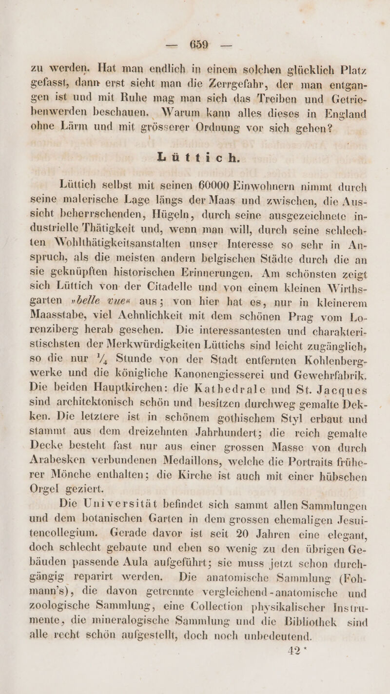 zu werden. Hat man endlich in einem solchen glücklich Platz gefasst, dann erst sieht man die Zerrgefahr, der man entgan- gen ist und mit Ruhe mag man sich das Treiben und Getrie- benwerden beschauen. Warum kann alles dieses in England ohne Lärm und mit grösserer Ordnung vor sich gehen? 1} Lüttich. Lüttich selbst mit seinen 60000 Einwohnern nimmt durch seine malerische Lage längs der Maas und zwischen, die Aus- sicht beherrschenden, Hügeln, durch seine ausgezeichnete in- dustrielle Thätigkeit und, wenn man will, durch seine schlech- ten Wohlthätigkeitsanstalten unser Interesse so sehr in An- spruch, als die meisten andern belgischen Städte durch die an sie geknüpften historischen Erinnerungen, Am schönsten zeigt sich Lüttich von der Citadelle und von einem kleinen Wirths- garten »belle vue« aus; von hier hat es, nur in kleinerem Maasstabe, viel Achnlichkeit mit dem schönen Prag vom Lo- renziberg herab gesehen. Die interessantesten und charakteri- stischsten der Merkwürdigkeiten Lüttichs sind leicht zugänglich, so die nur /, Stunde von der Stadt entfernten Kohlenberg- werke und die königliche Kanonengiesserei und Gewehrfabrik. Die beiden Hauptkirchen: die Kathedrale und St. Jacques sind architektonisch schön und besitzen durchweg gemalte Dek- ken. Die letztere ist in schönem gothischem Styl erbaut und stammt aus dem dreizehnten Jahrhundert; die reich gemalte Decke besteht fast nur aus einer grossen Masse von durch Arabesken verbundenen Medaillons, welche die Portraits frühe- rer Mönche enthalten; die Kirche ist auch mit einer hübschen Orgel geziert. Die Universität befindet sich sammt allen Sammlungen und dem botanischen Garten in dem grossen ehemaligen Jesui- tencollegium. Gerade davor ist seit 20 Jahren eine elegant, doch schlecht gebaute und eben so wenig zu den übrigen Ge- bäuden passende Aula aufgeführt; sie muss jetzt schon durch- gängig reparirt werden. Die anatomische Sammlung (Foh- mann’s), die davon getrennte vergleichend-anatomische und zoologische Sammlung, eine Collection physikalischer Instru- mente, die mineralogische Sammlung und die Bibliothek sind alle recht schön aufgestellt, doch noch unbedeutend. 42°