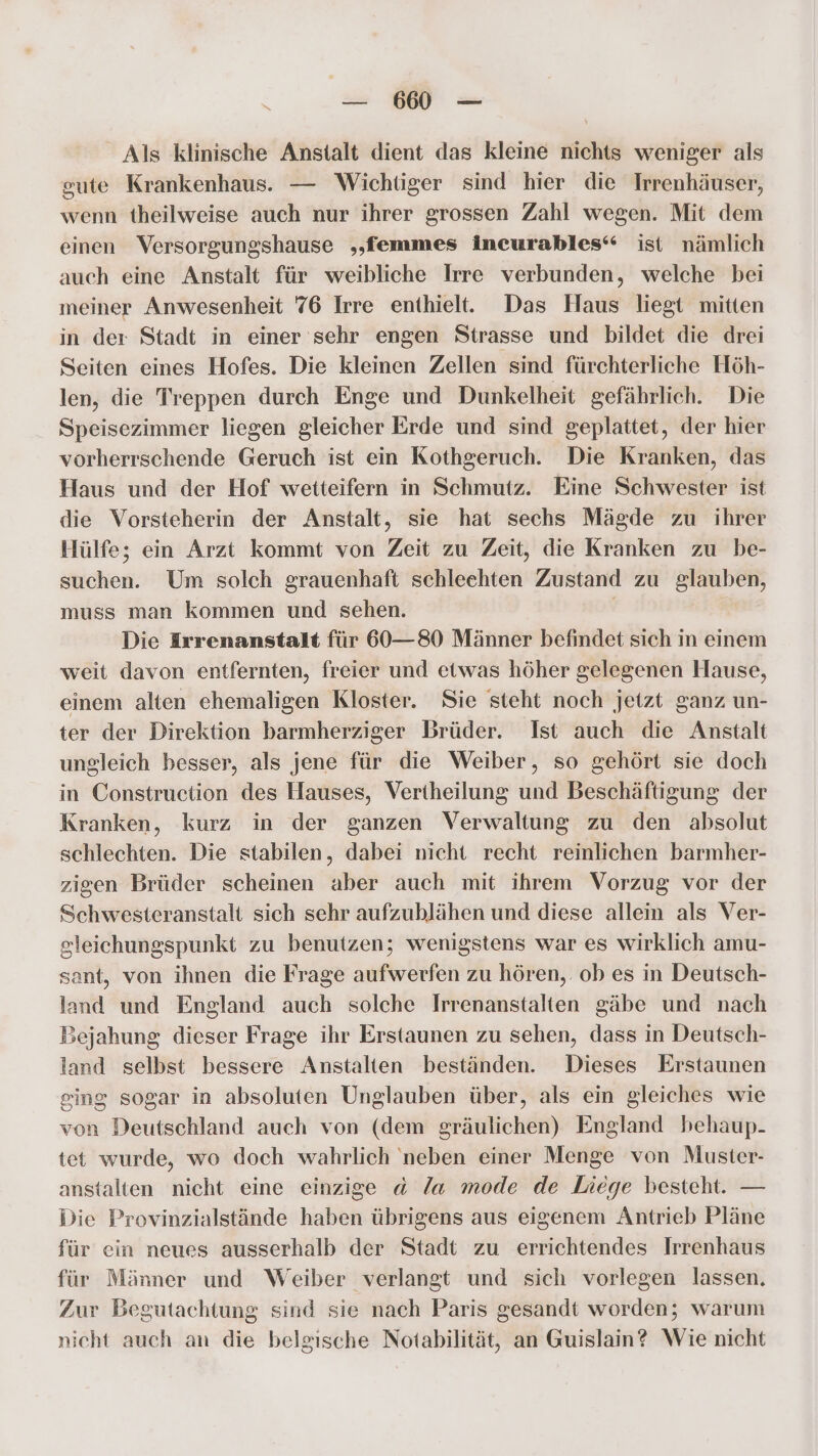 u MM = Als klinische Anstalt dient das kleine nichts weniger als gute Krankenhaus. — Wichtiger sind hier die Irrenhäuser, wenn theilweise auch nur ihrer grossen Zahl wegen. Mit dem einen Versorgungshause ‚„femmes incurables‘“ ist nämlich auch eine Anstalt für weibliche Irre verbunden, welche bei meiner Anwesenheit 76 Irre enthielt. Das Haus liegt mitten in der Stadt in einer sehr engen Strasse und bildet die drei Seiten eines Hofes. Die kleinen Zellen sind fürchterliche Höh- len, die Treppen durch Enge und Dunkelheit gefährlich. Die Speisezimmer liegen gleicher Erde und sind geplattet, der hier vorherrschende Geruch ist ein Kothgeruch. Die Kranken, das Haus und der Hof wetteifern in Schmutz. Eine Schwester ist die Vorsteherin der Anstalt, sie hat sechs Mägde zu ihrer Hülfe; ein Arzt kommt von Zeit zu Zeit, die Kranken zu be- suchen. Um solch grauenhaft schleehten Zustand zu glauben, muss man kommen und sehen. Die Irrenanstalt für 60—80 Männer befindet sich in einem weit davon entfernten, freier und etwas höher gelegenen Hause, einem alten ehemaligen Kloster. Sie steht noch jetzt ganz un- ter der Direktion barmherziger Brüder. Ist auch die Anstalt ungleich besser, als jene für die Weiber, so gehört sie doch in Construction des Hauses, Vertheilung und Beschäftigung der Kranken, kurz in der ganzen Verwaltung zu den absolut schlechten. Die stabilen, dabei nicht recht reinlichen barmher- zigen Brüder scheinen aber auch mit ihrem Vorzug vor der Schwesteranstalt sich sehr aufzublähen und diese allein als Ver- gleichungspunkt zu benutzen; wenigstens war es wirklich amu- sant, von ihnen die Frage aufwerfen zu hören, ob es in Deutsch- land und England auch solche Irrenanstalten gäbe und nach Bejahung dieser Frage ihr Erstaunen zu sehen, dass in Deutsch- land selbst bessere Anstalten beständen. Dieses Erstaunen ging sogar in absoluten Unglauben über, als ein gleiches wie von Deutschland auch von (dem gräulichen) England behaup- tet wurde, wo doch wahrlich neben einer Menge von Muster- anstalten nicht eine einzige d la mode de Liege besteht. — Die Provinzialstände haben übrigens aus eigenem Antrieb Pläne für ein neues ausserhalb der Stadt zu errichtendes Irrenhaus für Männer und Weiber verlangt und sich vorlegen lassen. Zur Begutachtung sind sie nach Paris gesandt worden; warum nicht auch an die belgische Notabilität, an Guislain? Wie nicht