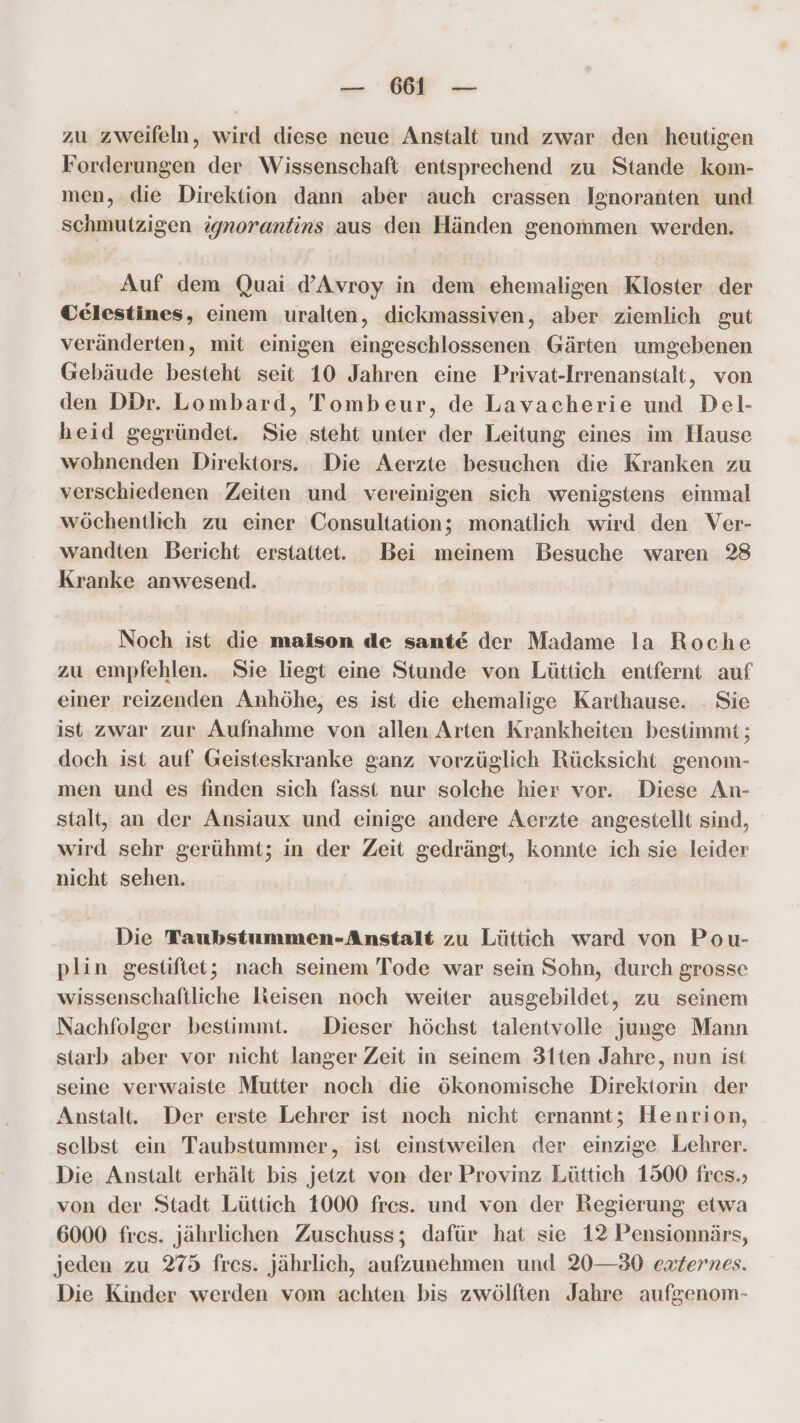 zu zweifeln, wird diese neue Anstalt und zwar den heutigen Forderungen der Wissenschaft entsprechend zu Stande kom- men, die Direktion dann aber ‚auch crassen Ignoranten und Schmutzigen ignorantins aus den Händen genommen werden. Auf dem Quai d’Avroy in dem ehemaligen Kloster der Celestines, einem uralten, dickmassiven, aber ziemlich gut veränderten, mit einigen eingeschlossenen Gärten umgebenen Gebäude besteht seit 10 Jahren eine Privat-Irrenanstalt, von den DDr. Lombard, Tombeur, de Lavacherie und Del- heid gegründet. Sie steht unter der Leitung eines im Hause wohnenden Direktors. Die Aerzte besuchen die Kranken zu verschiedenen Zeiten und vereinigen sich wenigstens einmal wöchentlich zu einer Consultation; monatlich wird den Ver- wandten Bericht erstattet. Bei meinem Besuche waren 28 Kranke anwesend. Noch ist die maison de sante der Madame la Roche zu empfehlen. Sie liegt eine Stunde von Lüttich entfernt auf einer reizenden Anhöhe, es ist die ehemalige Karthause. - Sie ist zwar zur Aufnahme von allen, Arten Krankheiten bestimmt; doch ist auf Geisteskranke ganz vorzüglich Rücksicht genom- men und es finden sich fasst nur solche hier vor. Diese An- stalt, an der Ansiaux und einige andere Aerzte angestellt sind, wird sehr gerühmt; in der Zeit gedrängt, konnte ich sie leider nicht sehen. Die Taubstummen-Anstalt zu Lüttich ward von Pou- plin gestiftet; nach seinem Tode war sein Sohn, durch grosse wissenschaftliche leisen noch weiter ausgebildet, zu seinem Nachfolger bestimmt. Dieser höchst talentvolle junge Mann starb aber vor nicht langer Zeit in seinem 31ten Jahre, nun ist seine verwaiste Mutter noch die ökonomische Direktorin der Anstalt. Der erste Lehrer ist noch nicht ernannt; Henrion, selbst ein Taubstummer, ist einstweilen der einzige Lehrer. Die Anstalt erhält bis jetzt von der Provinz Lüttich 1500 fres.; von der Stadt Lüttich 1000 fres. und von der Regierung etwa 6000 fres. jährlichen Zuschuss; dafür hat sie 12 Pensionnärs, jeden zu 275 fres. jährlich, aufzunehmen und 20—80 externes. Die Kinder werden vom achten bis zwölften Jahre aufgenom-