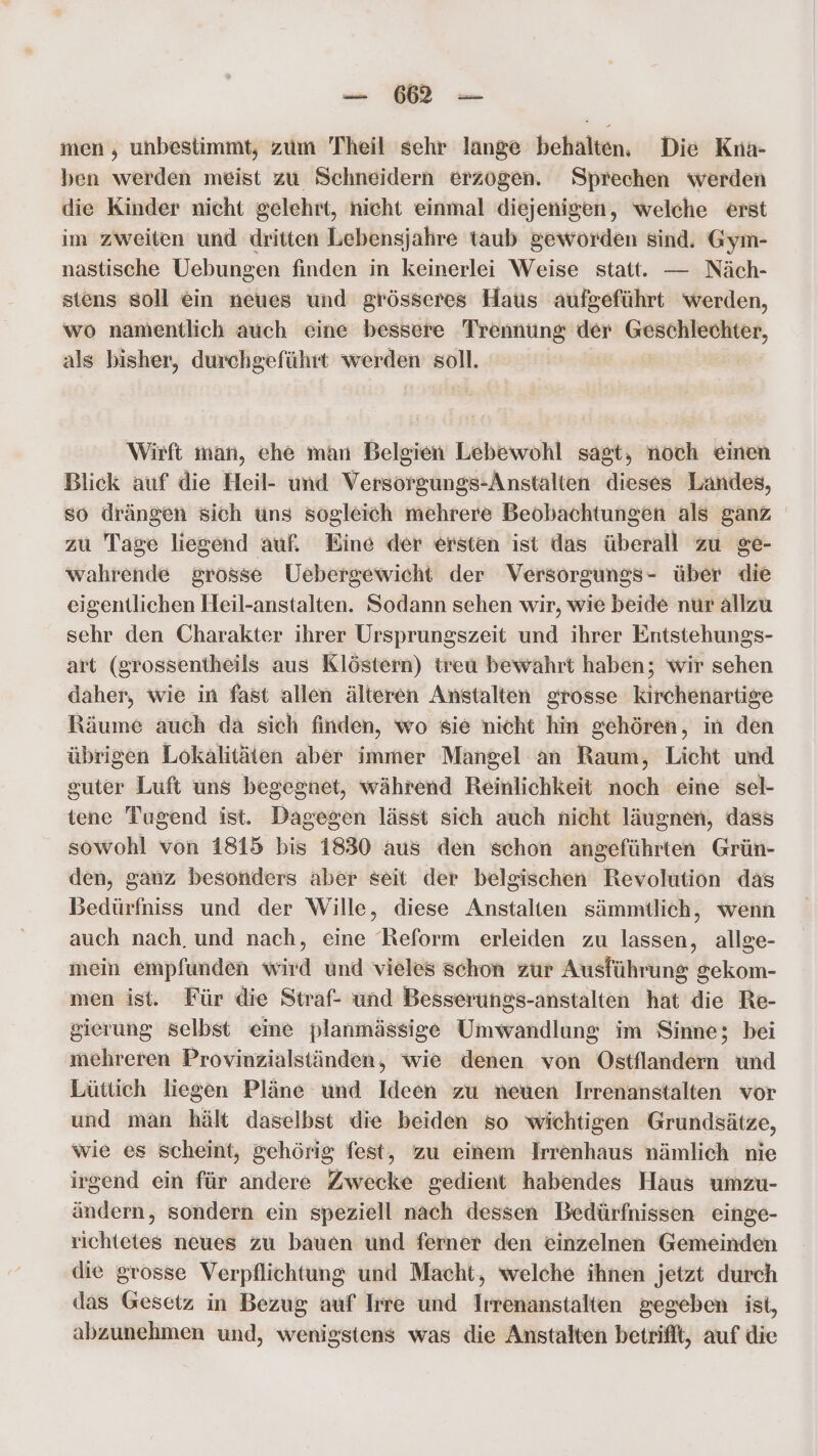 — ME men , unbestimmt, zum Theil sehr lange behalten. Die Kna- ben werden meist zu Schneidern erzogen. Sprechen werden die Kinder nicht gelehrt, nicht einmal diejenigen, welche erst im zweiten und dritten Lebensjahre taub geworden sind. Gym- nastische Uebungen finden in keinerlei Weise statt. — Näch- siens soll ein neues und grösseres Haus aufgeführt werden, wo namentlich auch eine bessere Trennung der Geschlechter, als bisher, durchgeführt werden soll. Wirft man, ehe man Belgien Lebewohl sagt, noch einen Blick auf die Heil- und Versorgungs-Anstalten dieses Landes, so drängen sich uns sogleich mehrere Beobachtungen als ganz zu Tage liegend auf. Eine der ersten ist das überall zu ge- wahrende grosse Uebergewicht der Versorgungs- über die eigentlichen Heil-anstalten. Sodann sehen wir, wie beide nur allzu sehr den Charakter ihrer Ursprungszeit und ihrer Entstehungs- art (grossentheils aus Klöstern) treu bewahrt haben; wir sehen daher, wie in fast allen älteren Anstalten grosse kirchenartige Räume auch da sich finden, wo sie nicht hin gehören, in den übrigen Lokalitäten aber immer Mangel an Raum, Licht und guter Luft uns begegnet, während Reinlichkeit noch eine sel- tene Tugend ist. Dagegen lässt sich auch nicht läugnen, dass sowohl von 1815 bis 1830 aus den schon angeführten Grün- den, ganz besonders aber seit der belgischen Revolution das Bedürfniss und der Wille, diese Anstalten sämmtlich, wenn auch nach. und nach, eine Reform erleiden zu lassen, allge- mein empfunden wird und vieles schon zur Ausführung gekom- men ist. Für die Straf- und Besserungs-anstalten hat die Re- sierung selbst eine planmässige Umwandlung im Sinne; bei mehreren Provinzialständen, wie denen von Ostflandern und Lüttich liegen Pläne und Ideen zu neuen Irrenanstalten vor und man hält daselbst die beiden so wichtigen Grundsätze, wie es scheint, gehörig fest, zu einem Irrenhaus nämlich nie irgend ein für andere Zwecke gedient habendes Haus umzu- ändern, sondern ein speziell nach dessen Bedürfnissen einge- richtetes neues zu bauen und ferner den einzelnen Gemeinden die grosse Verpflichtung und Macht, welche ihnen jetzt durch das Gesetz in Bezug auf Irre und Irrenanstalten gegeben ist, abzunehmen und, wenigstens was die Anstalten betrifft, auf die