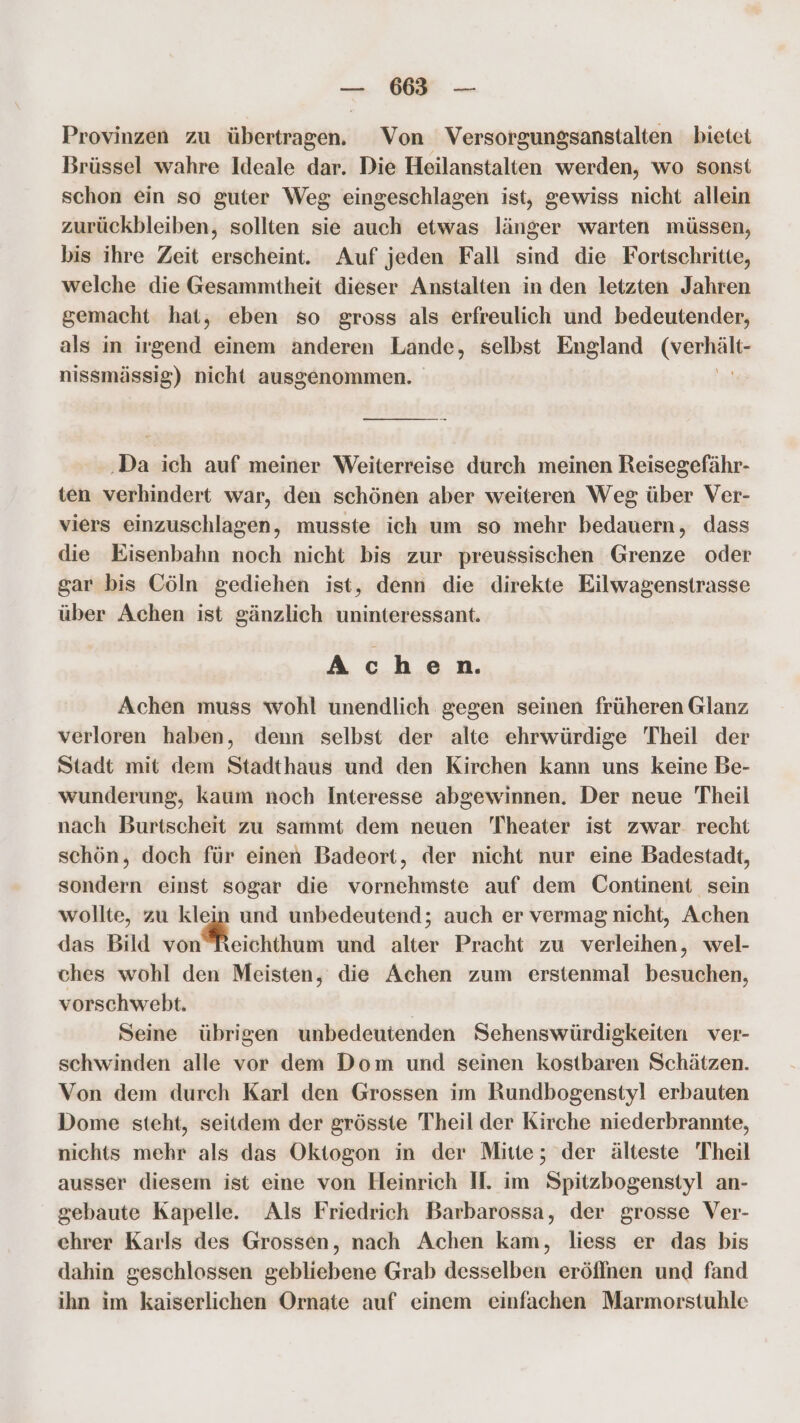 — 6635 ° — Provinzen zu übertragen. Von Versorgungsanstalten bietet Brüssel wahre Ideale dar. Die Heilanstalten werden, wo sonst schon ein so guter Weg eingeschlagen ist, gewiss nicht allein zurückbleiben, sollten sie auch etwas länger warten müssen, bis ihre Zeit erscheint. Auf jeden Fall sind die Fortschritte, welche die Gesammtheit dieser Anstalten in den letzten Jahren gemacht hat, eben so gross als erfreulich und bedeutender, als in irgend einem anderen Lande, selbst England (vers: nissmässig) nicht ausgenommen. ‚Da ich auf meiner Weiterreise durch meinen Reisegefähr- ten verhindert war, den schönen aber weiteren Weg über Ver- viers einzuschlagen, musste ich um so mehr bedauern, dass die Eisenbahn noch nicht bis zur preussischen Grenze oder gar bis Cöln gediehen ist, denn die direkte Eilwagenstrasse über Achen ist gänzlich uninteressant. Achen. Achen muss wohl unendlich gegen seinen früheren Glanz verloren haben, denn selbst der alte ehrwürdige Theil der Stadt mit dem Stadthaus und den Kirchen kann uns keine Be- wunderung, kaum noch Interesse abgewinnen. Der neue Theil nach Burtscheit zu sammt dem neuen Theater ist zwar. recht schön, doch für einen Badeort, der nicht nur eine Badestadt, sondern einst sogar die vornehmste auf dem Continent sein wollte, zu klein und unbedeutend; auch er vermag nicht, Achen das Bild von Meichihum und alter Pracht zu verleihen, wel- ches wohl den Meisten, die Achen zum erstenmal besuchen, vorschwebt. | Seine übrigen unbedeutenden Sehenswürdigkeiten ver- schwinden alle vor dem Dom und seinen kostbaren Schätzen. Von dem durch Karl den Grossen im Rundbogenstyl erbauten Dome steht, seitdem der grösste Theil der Kirche niederbrannte, nichts mehr als das Oktogon in der Mitte; der älteste Theil ausser diesem ist eine von Heinrich H. im Spitzbogenstyl an- gebaute Kapelle. Als Friedrich Barbarossa, der grosse Ver- chrer Karls des Grossen, nach Achen kam, liess er das bis dahin geschlossen gebliebene Grab desselben eröffnen und fand ihn im kaiserlichen Ornate auf einem einfachen Marmorstuhle