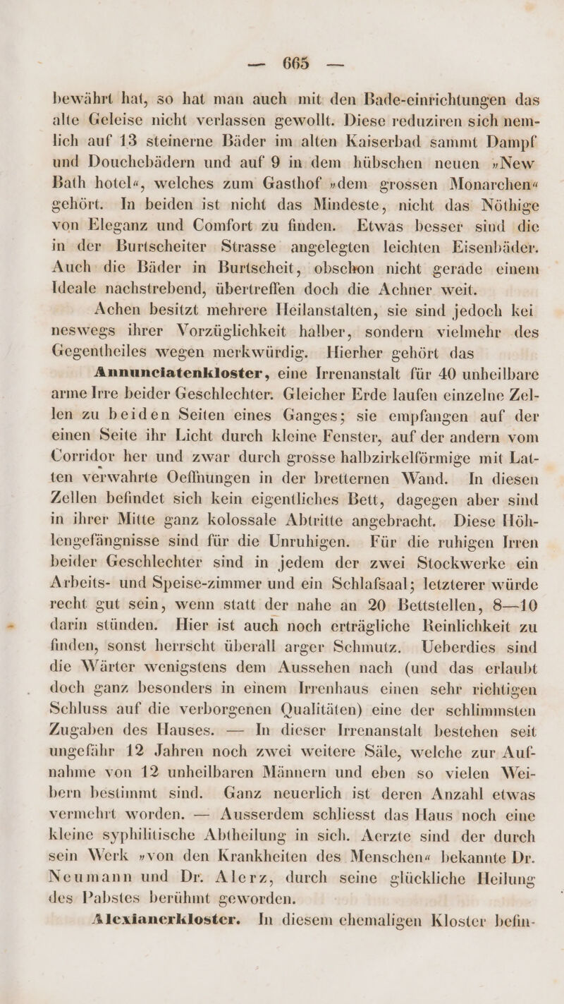 bewährt hat, so hat man auch mit: den Bade-einrichtungen das alte Geleise nicht verlassen gewollt. Diese reduziren sich nem- lich auf 13 steinerne Bäder im alten Kaiserbad sammt Dampf und Douchebädern und auf 9 in: dem hübschen neuen „New Bath hotel«, welches zum Gasthof »dem grossen Monarchen« gehört. In beiden ist nicht das Mindeste, nicht das Nöthige von Eleganz und Comfort zu finden. Etwas besser sind die in der Burtscheiter Strasse angelegten leichten Eisenbäder. Auch‘ die Bäder in Burtscheit, obschon nicht gerade einem Ideale nachstrebend, übertreffen doch die Achner weit. Achen besitzt mehrere Heilanstalten, sie sind jedoch kei neswegs ihrer Vorzüglichkeit halber, sondern vielmehr des Gegentheiles wegen merkwürdig. Hierher gehört das Annunciatenkloster, eine Irrenanstalt für 40 unheilbare arme Irre beider Geschlechter. Gleicher Erde laufen einzelne Zel- len zu beiden Seiten eines Ganges; sie empfangen auf der einen Seite ihr Licht durch kleine Fenster, auf der andern vom Corridor her und zwar durch grosse halbzirkelförmige mit Lat- ten verwahrte Öeflnungen in der bretiernen Wand. In diesen Zellen befindet sich kein eigentliches Bett, dagegen aber sind in ihrer Mitte ganz kolossale Abtritte angebracht. Diese Höh- lengefängnisse sind für die Unruhigen. Für die ruhigen Irren beider Geschlechter sind in jedem der zwei Stockwerke ein Arbeits- und Speise-zimmer und ein Schlafsaal; letzterer würde recht gut sein, wenn statt der nahe an 20 Bettstellen, 8—10 darin stünden. Hier ist auch noch erträgliche Reinlichkeit zu finden, sonst herrscht überall arger Schmutz. Ueberdies sind die Wärter wenigstens dem Aussehen nach (und das erlaubt doch ganz besonders in einem Irrenhaus einen sehr richtigen Schluss auf die verborgenen Qualitäten) eine der schlimmsten Zugaben des Hauses. — In dieser Irrenanstalt bestehen seit ungefähr 12 Jahren noch zwei weitere Säle, welche zur Auf- nahme von 12 unheilbaren Männern und eben so vielen Wei- bern bestimmt sind. Ganz neuerlich ist deren Anzahl etwas vermehrt worden. — Ausserdem schliesst das Haus noch eine kleine syphilitische Abtheilung in sich. Aerzte sind der durch sein Werk »von den Krankheiten des Menschen« bekannte Dr. Neumann und Dr. Alerz, durch seine glückliche Heilung des Pabstes berühmt geworden. Alexianerkloster. In diesem ehemaligen Kloster befin-