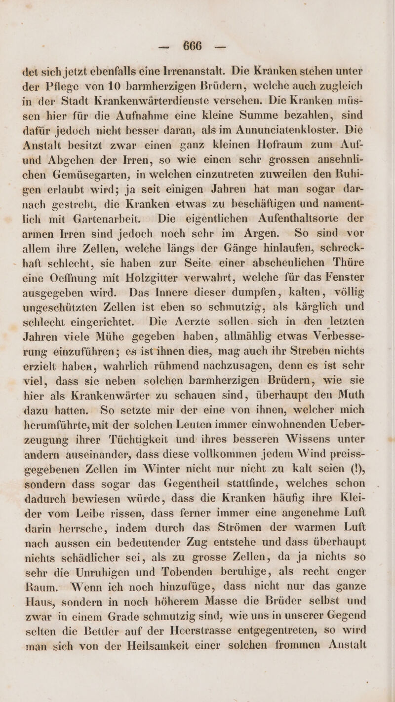 — 66 — det sich jetzt ebenfalls eine Irrenanstalt. Die Kranken stehen unter der Pflege von 10 barmherzigen Brüdern, welche auch zugleich in der Stadt Krankenwärterdienste versehen. Die Kranken müs- sen hier für die Aufnahme eine kleine Summe bezahlen, sind dafür jedoch nicht besser daran, als im Annunciatenkloster. Die Anstalt besitzt zwar einen ganz kleinen Hofraum zum Auf- und Abgehen der Irren, so wie einen schr grossen ansehnli- chen Gemüsegarten, in welchen einzutreten zuweilen den Ruhi- gen erlaubt wird; ja seit einigen Jahren hat man sogar dar- nach gestrebt, die Kranken etwas zu beschäftigen und nament- lich mit Gartenarbeit. Die eigentlichen Aufenthaltsorie der armen Irren sind jedoch noch sehr im Argen. So sind vor allem ihre Zellen, welche längs der Gänge hinlaufen, schreck- haft schlecht, sie haben zur Seite einer abscheulichen Thüre eine Oeffnung mit Holzgitter verwahrt, welche für das Fenster ausgegeben wird. Das Innere dieser dumpfen, kalten, völlig ungeschützten Zellen ist eben so schmutzig, als kärglich und schlecht eingerichtet. Die Aerzte sollen. sich in den letzten Jahren viele Mühe gegeben haben, allmählig etwas Verbesse- rung einzuführen; es istihnen dies, mag auch ihr Streben nichts erzielt haben, wahrlich rühmend nachzusagen, denn es ist sehr viel, dass sie neben solchen barmherzigen Brüdern, wie sie hier als Krankenwärter zu schauen sind, überhaupt den Muth dazu hatten. So setzte mir der eine von ihnen, welcher mich herumführte, mit der solchen Leuten immer einwohnenden Ueber- zeugung ihrer 'Tüchtigkeit und ihres besseren Wissens unter andern auseinander, dass diese vollkommen jedem Wind preiss- gegebenen Zellen im Winter nicht nur nicht zu kalt seien (!), sondern dass sogar das Gegentheil stattfinde, welches schon dadurch bewiesen würde, dass die Kranken häufig ihre Klei- der vom Leibe rissen, dass ferner immer eine angenehme Luft darin herrsche, indem durch das Strömen der warmen Luft nach aussen ein bedeutender Zug entstehe und dass überhaupt nichts schädlicher sei, als zu grosse Zellen, da ja nichts so sehr die Unruhigen und Tobenden beruhige, als recht enger Raum. Wenn ich noch hinzufüge, dass nicht nur das ganze Haus, sondern in noch höherem Masse die Brüder selbst und zwar in einem Grade schmutzig sind, wie uns in unserer Gegend selten die Bettler auf der Heerstrasse entgegentreten, so wird man sich von der Heilsamkeit einer solchen frommen Anstalt