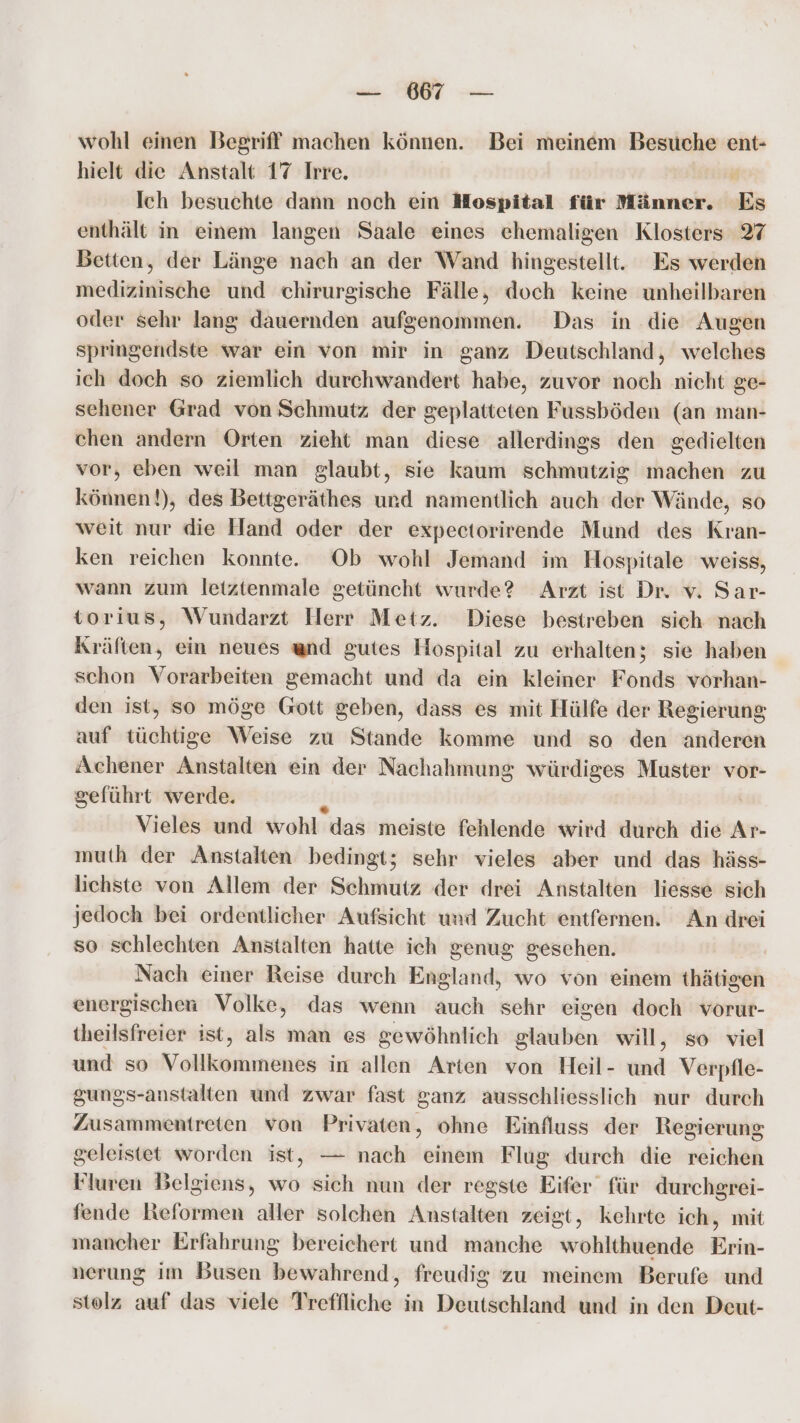 wohl einen Begriff! machen können. Bei meinem Besuche ent- hielt die Anstalt 17 Irre. . Ich besuchte dann noch ein Hospital für Männer. Es enthält in einem langen Saale eines ehemaligen Klosters 27 Betten, der Länge nach an der Wand hingestellt. Es werden medizinische und chirurgische Fälle, doch keine unheilbaren oder sehr lang dauernden aufgenommen. Das in .die Augen springendste war ein von mir in ganz Deutschland, welches ich doch so ziemlich durchwandert habe, zuvor noch nicht ge- sehener Grad von Schmutz der geplatteten Fussböden (an man- chen andern Orten zieht man diese allerdings den gedielten vor, eben weil man glaubt, sie kaum schmutzig machen zu können!), des Bettgeräthes urd namentlich auch der Wände, so weit nur die Hand oder der expectorirende Mund des Kran- ken reichen konnte. Ob wohl Jemand im Hospitale weiss, wann zum letztenmale getüncht wurde? Arzt ist Dr. v. Sar- torius, Wundarzt Herr Metz. Diese bestreben sich nach Kräften, ein neues and gutes Hospital zu erhalten; sie haben schon Vorarbeiten gemacht und da ein kleiner Fonds vorhan- den ist, so möge Gott geben, dass es mit Hülfe der Regierung auf tüchtige Weise zu Stande komme und so den anderen Achener Anstalten ein der Nachahmung würdiges Muster vor- geführt werde. Vieles und wohl das meiste fehlende wird durch die Ar- muth der Anstalten bedingt; sehr vieles aber und das häss- lichste von Allem der Schmutz der drei Anstalten liesse sich jedoch bei ordentlicher Aufsicht und Zucht entfernen. An drei so schlechten Anstalten hatte ich genug geschen. Nach einer Reise durch England, wo von einem thätigen energischen Volke, das wenn auch sehr eigen doch vorur- theilsfreier ist, als man es gewöhnlich glauben will, so viel und so Nokikaikinenis in allen Arten von Heil- und Verpfle- gungs-anstalten und zwar fast ganz ausschliesslich nur durch Zusammentreten von Privaten, ohne Einfluss der Regierung geleistet worden ist, — nach einem Flug durch die reichen Fluren Belgiens, wo sich nun der regste Eifer für durchgrei- fende Reformen aller solchen Anstalten zeigt, kehrte ich, mit mancher Erfahrung bereichert und manche wohlthuende Erin- nerung im Busen bewahrend, freudig zu meinem Berufe und stolz auf das viele Treffliche in Deutschland und in den Deut-