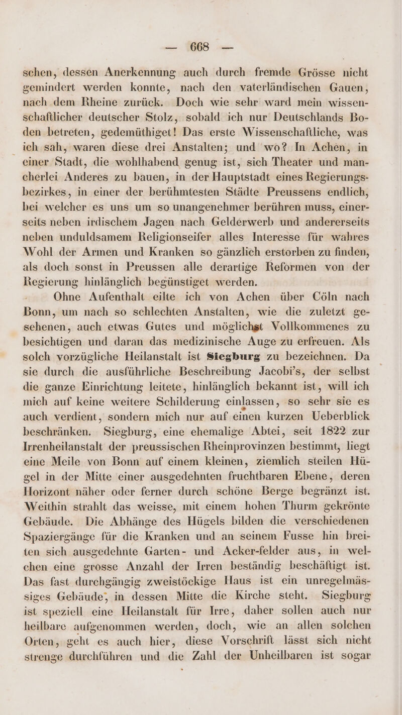 schen, dessen Anerkennung auch durch fremde Grösse nicht gemindert werden konnte, nach den vaterländischen Gauen, nach dem Rheine zurück. Doch wie sehr ward mein wissen- schaftlicher deutscher Stolz, sobald ich nur Deutschlands Bo- den betreten, gedemüthiget! Das erste Wissenschaftliche, was ich sah, waren diese drei Anstalten; und wo? In Achen, in _ einer Stadt, die wohlhabend genug ist, sich Theater und man- cherlei Anderes zu bauen, in der Hauptstadt eines Regierungs- bezirkes, in einer der berühmtesten Städte Preussens endlich, bei welcher es uns um so unangenehmer berühren muss, einer- seits neben irdischem Jagen nach Gelderwerb und andererseits neben unduldsamem Religionseifer alles Interesse für wahres Wohl der Armen und Kranken so gänzlich erstorben zu finden, als doch sonst in Preussen alle derartige Reformen von der Regierung hinlänglich begünstiget werden. Ohne Aufenthalt eilte ich von Achen über Cöln nach Bonn, um nach so schlechten Anstalten, wie die zuletzt ge- sehenen, auch etwas Gutes und möglichst Vollkommenes zu besichtigen und daran das medizinische Auge zu erfreuen. Als solch vorzügliche Heilanstalt ist Siegburg zu bezeichnen. Da sie durch die ausführliche Beschreibung Jacobi’s, der selbst die ganze Einrichtung leitete, hinlänglich bekannt ist, will ich mich auf keine weitere Schilderung einlassen, so sehr sie es auch verdient, sondern mich nur auf einen kurzen Ueberblick beschränken. Siegburg, eine ehemalige Abtei, seit 1822 zur Irrenheilanstalt der preussischen Rheinprovinzen bestimmt, liegt eine Meile von Bonn auf einem kleinen, ziemlich steilen Hü- gel in der Mitte einer ausgedehnten fruchtbaren Ebene, deren Horizont näher oder ferner durch schöne Berge begränzt ist. Weithin strahlt das weisse, mit einem hohen 'Thurm gekrönte Gebäude. Die Abhänge des Hügels bilden die verschiedenen Spaziergänge für die Kranken und an seinem Fusse hin brei- ten sich ausgedehnte Garten- und Acker-felder aus, in wel- chen eine grosse Anzahl der Irren beständig beschäftigt ist. Das fast durchgängig zweistöckige Haus ist ein unregelmäs- siges Gebäude, in dessen Mitte die Kirche steht. Siegburg ist speziell eine Heilanstalt für Irre, daher sollen auch nur heilbare aufgenommen werden, doch, wie an allen solchen Orten, geht es auch hier, diese Vorschrift lässt sich nicht strenge durchführen und die Zahl der Unheilbaren ist sogar