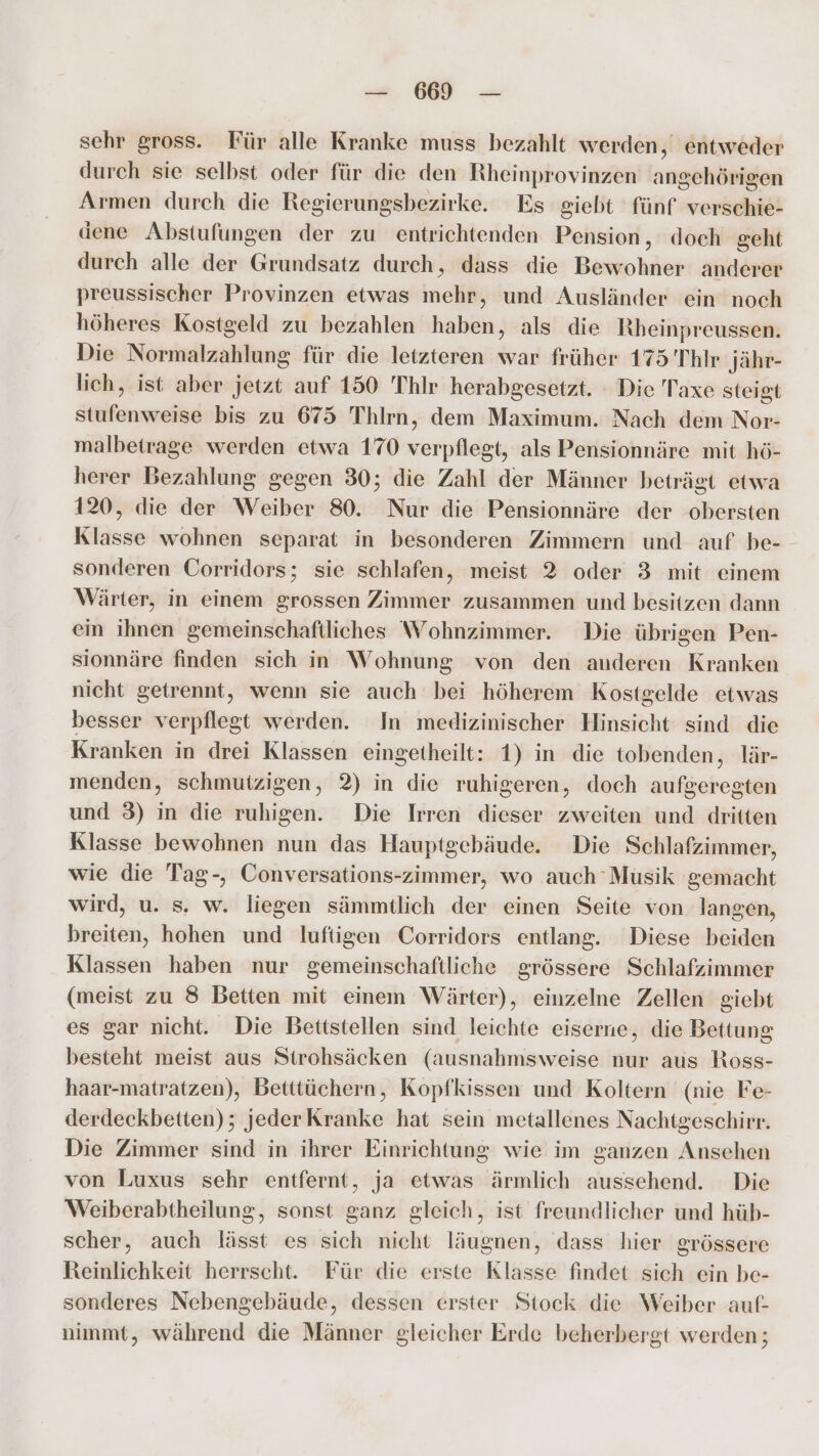 sehr gross. Für alle Kranke muss bezahlt werden, entweder durch sie selbst oder für die den Rheinprovinzen angehörigen Armen durch die Regierungsbezirke. Es giebt fünf verschie- dene Abstufungen der zu entrichtenden Pension, doch geht durch alle der Grundsatz durch, dass die Bewohner anderer preussischer Provinzen etwas mehr, und Ausländer ein noch höheres Kostgeld zu bezahlen haben, als die Rheinpreussen. Die Normalzahlung für die letzteren war früher 175’'Thlr Jähr- lich, ist aber jetzt auf 150 'Thlr herabgesetzt. Die Taxe steigt stufenweise bis zu 675 Thlrn, dem Maximum. Nach dem Nor- malbetrage werden etwa 170 verpflegt, als Pensionnäre mit hö- herer Bezahlung gegen 30; die Zahl der Männer beträgt etwa 120, die der Weiber 80. Nur die Pensionnäre der obersten Klasse wohnen separat in besonderen Zimmern und auf be- sonderen Corridors; sie schlafen, meist 2 oder 3 mit einem Wärter, in einem grossen Zimmer zusammen und besitzen dann ein ihnen gemeinschaftliches Wohnzimmer. Die übrigen Pen- sionnäre finden sich in Wohnung von den anderen Kranken nicht getrennt, wenn sie auch bei höherem Kostgelde etwas besser verpflegt werden. In medizinischer Hinsicht sind die Kranken in drei Klassen eingetheilt: 1) in die tobenden, lär- menden, schmutzigen, 2) in die ruhigeren, doch aufgeregten und 3) in die ruhigen. Die Irren dieser zweiten und dritten Klasse bewohnen nun das Hauptgebäude. Die Schlafzimmer, wie die Tag-, Conversations-zimmer, wo auch 'Musik gemacht wird, u. s. w. liegen sämmtlich der einen Seite von langen, breiten, hohen und luftigen Corridors entlang. Diese beiden Klassen haben nur gemeinschaftliche grössere Schlafzimmer (meist zu 8 Betten mit einem Wärter), einzelne Zellen giebt es gar nicht. Die Bettstellen sind leichte eiserne, die Bettung besteht meist aus Strohsäcken (ausnahmsweise nur aus Ross- haar-matratzen), Betttüchern, Kopfkissen und Koltern (nie Fe- derdeckbetten); jederKranke hat sein metallenes Nachtgeschirr. Die Zimmer sind in ihrer Einrichtung wie im ganzen Ansehen von Luxus sehr entfernt, ja etwas ärmlich aussehend. Die Weiberabtheilung, sonst ganz gleich, ist freundlicher und hüb- scher, auch lässt es sich nicht läugnen, dass hier grössere Reinlichkeit herrscht. Für die erste Klasse findet sich ein be- sonderes Nebengebäude, dessen erster Stock die Weiber auf- nimmt, während die Männer gleicher Erde beherbergt werden;