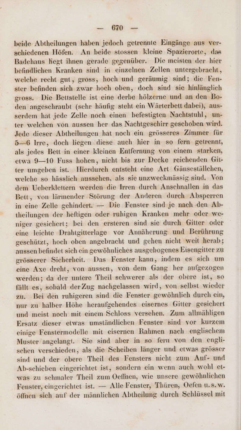_ beide Abtheilungen haben jedoch getrennte Eingänge aus ver- schiedenen Höfen. An beide stossen kleine Spazierorte, das Badehaus kegt ihnen gerade gegenüber. Die meisten der hier befindlichen Kranken sind in einzelnen Zellen untergebracht, welche recht gut, gross, hoch und geräumig sind; die Fen- ster befinden sich zwar hoch oben, doch sind sie hinlänglich gross. Die Bettstelle ist eine derbe hölzerne und an den Bo- den angeschraubt (sehr häufig steht ein Wärterbett dabei), aus- serdem hat jede Zelle noch einen befestigten Nachtstuhl, un- ter welchen von aussen her das Nachtgeschirr geschoben wird. Jede dieser Abtheilungen hat noch ein grösseres Zimmer für 5—6 Irre, doch liegen . diese. auch hier in so fern getrennt, als jedes Bett in einer kleinen Entfernung von einem starken, etwa 9—10 Fuss hohen, nicht bis zur Decke reichenden Git- ter umgeben ist. Hierdurch entsteht eine Art Gänseställchen, welche so hässlich aussehen, als sie unzweckmässig sind. Von dem Ueberklettern werden die Irren durch Anschnallen in das Bett, von lärmender Störung der Anderen durch Absperren in eine Zelle gehindert. — Die Fenster sind je nach .den Ab- theilungen der heftigen oder ruhigen Kranken mehr oder we- niger gesichert; bei den ersteren sind sie durch Gitter oder eine leichte Drahtgitterlage vor Annäherung und Berührung geschützt, hoch oben angebracht und gehen nicht weit herab; aussen befindet sich ein gewöhnliches ausgehogenes Eisengitter zu grösserer Sicherheit. Das Fenster kann, indem es sich um eine Axe dreht, von aussen, von dem Gang her aufgezogen werden; da der untere Theil schwerer als der obere ist, so fällt es, sobald derZug nachgelassen wird, von selbst wieder zu. Bei den ruhigeren sind die Fenster gewöhnlich durch ein, nur zu halber Höhe heraufgehendes eisernes Gitter gesichert und meist noch mit einem Schloss versehen. Zum allmähligen Ersatz dieser etwas umständlichen Fenster sind vor kurzem einige Fenstermodelle mit eisernen Rahmen nach englischem Muster angelangt. Sie sind aber in so fern von den engli- schen verschieden, als die Scheiben länger und etwas grösser sind und der obere Theil des Fensters nicht zum Auf- und Ab-schieben eingerichtet ist, sondern ein wenn auch wohl et- was zu schmaler Theil zum Oefinen, wie unsere gewöhnlichen Fenster, eingerichtet ist. — Alle Fenster, Thüren, Oefen u,s.w. öffnen sich auf der männlichen Abtheilung durch Schlüssel mit