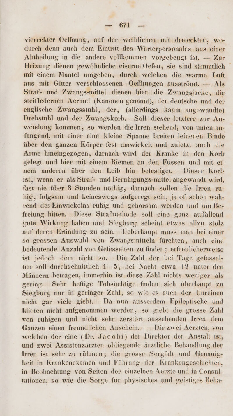 — 61 — viereckter Oeflnung, auf der weiblichen mit dreieckter, wo- durch denn auch dem Eintritt des Wärterpersonales aus einer Abtheilung in die andere vollkommen vorgebeugt ist. — Zur Heizung dienen gewöhnliche eiserne Oefen, sie sind sämmtlich mit einem Mantel umgeben, durch welchen die warme Luft aus mit Gitter verschlossenen Oeflnungen ausströmt. — Als Straf- und Zwangs-mittel dienen hier die Zwangsjacke, die steifledernen Aermel (Kanonen genannt), der deutsche und der englische Zwangsstuhl, der, (allerdings kaum angewandte) Drehstuhl und der Zwangskorb. Soll dieser letztere zur An- wendung kommen, so werden die Irren stehend, von unten an- fangend, mit einer eine kleine Spanne breiten leinenen Binde über den ganzen Körper fest umwickelt und zuletzt auch die Arme hineingezogen, darnach wird der Kranke in den Korb gelegt und hier mit einem Riemen an den Füssen und mit ei- nem anderen über den Leib hin befestiget. Dieser Korb ist, wenn er als Straf- und Beruhigungs-mittel angewandt wird, fast nie über 3 Stunden nöthig, darnach sollen die Irren ru- hig, folgsam und keineswegs aufgeregt sein, ja oft schon wäh- rend desEinwickelns ruhig und gehorsam werden und um Be- freiung bitten. Diese Strafmethode soll eine ganz auffallend gute Wirkung haben und Siegburg scheint etwas allzu stolz auf deren Erfindung zu sein. UVeberhaupt muss man bei einer so grossen Auswahl von Zwangsmitteln fürchten, auch eine bedeutende Anzahl von Gefesselten zu finden; erfreulicherweise ist jedoch dem nicht so. Die Zahl der bei Tage gefessel- ten soll durchschnittlich 4—5, bei Nacht etwa 12 unter den Männern betragen, immerhin ist diese Zahl nichts weniger als gering. Sehr heftige Tobsüchtige finden sich überhaupt zu Siegburg nur in geringer Zahl, so wie es auch der Unreinen nicht gar viele giebt. Da nun ausserdem Epileptische und Idioten nicht aufgenommen werden, so giebt die grosse Zahl von ruhigen und nicht sehr zerstört aussehenden Irren dem Ganzen einen freundlichen Anschein. — Die zwei Aerzten, von welchen der eine (Dr. Jacobi) der Direktor der Anstalt ist, und zwei Assistenzärzten obliegende ärztliche Behandlung der Irren ist sehr zu rühmen; die grosse Sorgfalt und Genauig- keit in Krankenexamen und Führung der Krankengeschichten, in Beobachtung von Seiten der einzelnen Aerzte und in Consul- tationen, so wie die Sorge für physisches und geistiges Beha-