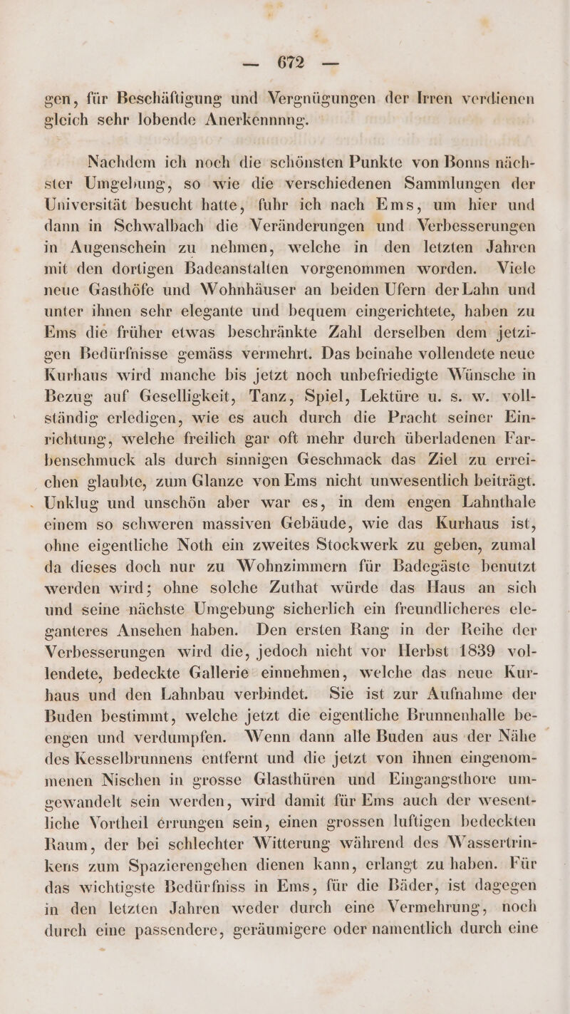 sen, für Beschäftigung und Vergnügungen der Irren verdienen gleich sehr lobende Anerkennnng. Nachdem ich noch die schönsten Punkte von Bonns näch- ster Umgebung, so wie die verschiedenen Sammlungen der Universität besucht hatte, fuhr ich nach Ems, um hier und dann in Schwalbach die Veränderungen und: Verbesserungen in Augenschein zu nehmen, welche in den letzten Jahren mit den dortigen Badeanstalten vorgenommen worden. Viele neue Gasthöfe und Wohnhäuser an beiden Ufern derLahn und unter ihnen schr elegante und bequem eingerichtete, haben zu Ems die früher etwas beschränkte Zahl derselben dem jetzi- gen Bedürfnisse gemäss vermehrt. Das beinahe vollendete neue Kurhaus wird manche bis jetzt noch unbefriedigte Wünsche in Bezug auf Geselligkeit, Tanz, Spiel, Lektüre u. s. w. voll- ständig erledigen, wie es auch durch die Pracht seiner Ein- richtung, welche freilich gar oft mehr durch überladenen Far- benschmuck als durch sinnigen Geschmack das Ziel zu errei- chen glaubte, zum Glanze von Ems nicht unwesentlich beiträgt. Unklug und unschön aber war es, in dem engen Lahnthale einem so schweren massiven Gebäude, wie das Kurhaus ist, ohne eigentliche Noth ein zweites Stockwerk zu geben, zumal da dieses doch nur zu Wohnzimmern für Badegäste benutzt werden wird; ohne solche Zuthat würde das Haus an sich und seine nächste Umgebung sicherlich ein freundlicheres ele- ganteres Ansehen haben. Den ersten Rang in der Reihe der Verbesserungen wird die, jedoch nicht vor Herbst 1839 vol- lendete, bedeckte Gallerie‘ einnehmen, welche das neue Kur- haus und den Lahnbau verbindet. Sie ist zur Aufnahme der Buden bestimmt, welche jetzt die eigentliche Brunnenhalle be- engen und verdumpfen. Wenn dann alle Buden aus der Nähe des Kesselbrunnens entfernt und die jetzt von ihnen eingenom- menen Nischen in grosse Glasthüren und Eingangsthore um- gewandelt sein werden, wird damit für Ems auch der wesent- liche Vortheil errungen sein, einen grossen luftigen bedeckten Raum, der bei schlechter Witterung während des Wassertrin- kers zum Spazierengehen dienen kann, erlangt zu haben. Für das wichtigste Bedürfniss in Ems, für die Bäder, ist dagegen in den letzten Jahren weder durch eine Vermehrung, noch durch eine passendere, geräumigere oder namentlich durch eine