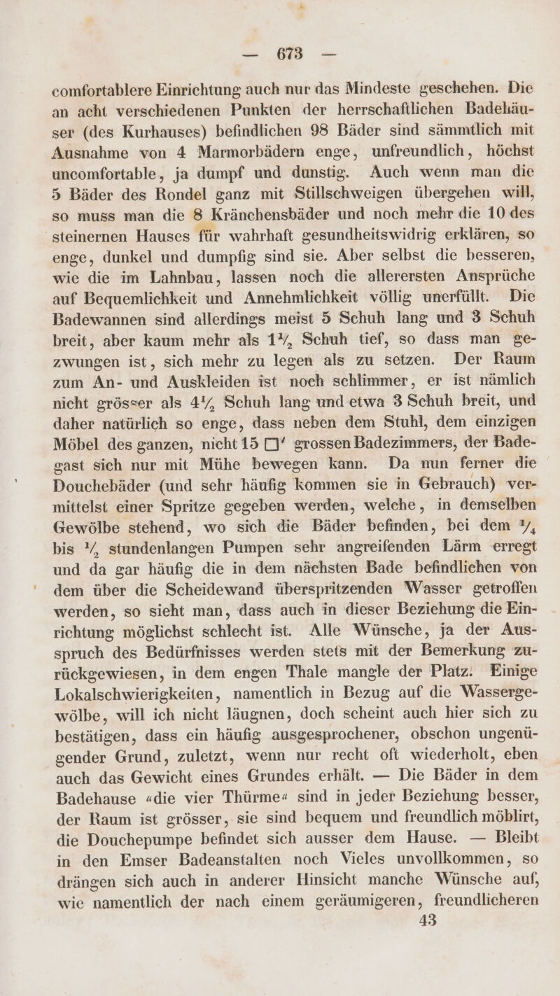 — 6838 — comfortablere Einrichtung auch nur das Mindeste geschehen. Die an acht verschiedenen Punkten der herrschaftlichen Badehäu- ser (des Kurhauses) befindlichen 98 Bäder sind sämmtlich mit Ausnahme von 4 Marmorbädern enge, unfreundlich, höchst uncomfortable, ja dumpf und dunstig. Auch wenn man die 5 Bäder des Rondel ganz mit Stillschweigen übergehen will, so muss man die 8 Kränchensbäder und noch mehr die 10 des steinernen Hauses für wahrhaft gesundheitswidrig erklären, so enge, dunkel und dumpfig sind sie. Aber selbst die besseren, wie die im Lahnbau, lassen noch die allerersten Ansprüche auf Bequemlichkeit und Annehmlichkeit völlig unerfüllt. Die Badewannen sind allerdings meist 5 Schuh lang und 3 Schuh breit, aber kaum mehr als 1%, Schuh tief, so dass man ge- zwungen ist, sich mehr zu legen als zu setzen. Der Raum zum An- und Auskleiden ist noch schlimmer, er ist nämlich nicht grösser als 4%, Schuh lang und etwa 3 Schuh breit, und daher natürlich so enge, dass neben dem Stuhl, dem einzigen Möbel des ganzen, nicht 15 DJ’ grossen Badezimmers, der Bade- gast sich nur mit Mühe bewegen kann. Da nun ferner die Douchebäder (und sehr häufig kommen sie in Gebrauch) ver- mittelst einer Spritze gegeben werden, welche, in demselben Gewölbe stehend, wo sich die Bäder befinden, bei dem %, bis Y, stundenlangen Pumpen sehr angreifenden Lärm erregt und da gar häufig die in dem nächsten Bade befindlichen von dem über die Scheidewand überspritzenden Wasser getroffen werden, so sieht man, dass auch in dieser Beziehung die Ein- richtung möglichst schlecht ist. Alle Wünsche, ja der Aus- spruch des Bedürfnisses werden stets mit der Bemerkung zu- rückgewiesen, in dem engen Thale mangle der Platz. Einige Lokalschwierigkeiten, namentlich in Bezug auf die Wasserge- wölbe, will ich nicht läugnen, doch scheint auch hier sich zu bestätigen, dass ein häufig ausgesprochener, obschon ungenü- gender Grund, zuletzt, wenn nur recht oft wiederholt, eben auch das Gewicht eines Grundes erhält. — Die Bäder in dem Badehause «die vier Thürme« sind in jeder Beziehung besser, der Raum ist grösser, sie sind bequem und freundlich möblirt, die Douchepumpe befindet sich ausser dem Hause. — Bleibt in den Emser Badeanstalten noch Vieles unvollkommen, so drängen sich auch in anderer Hinsicht manche Wünsche auf, wie namentlich der nach einem geräumigeren, freundlicheren 43