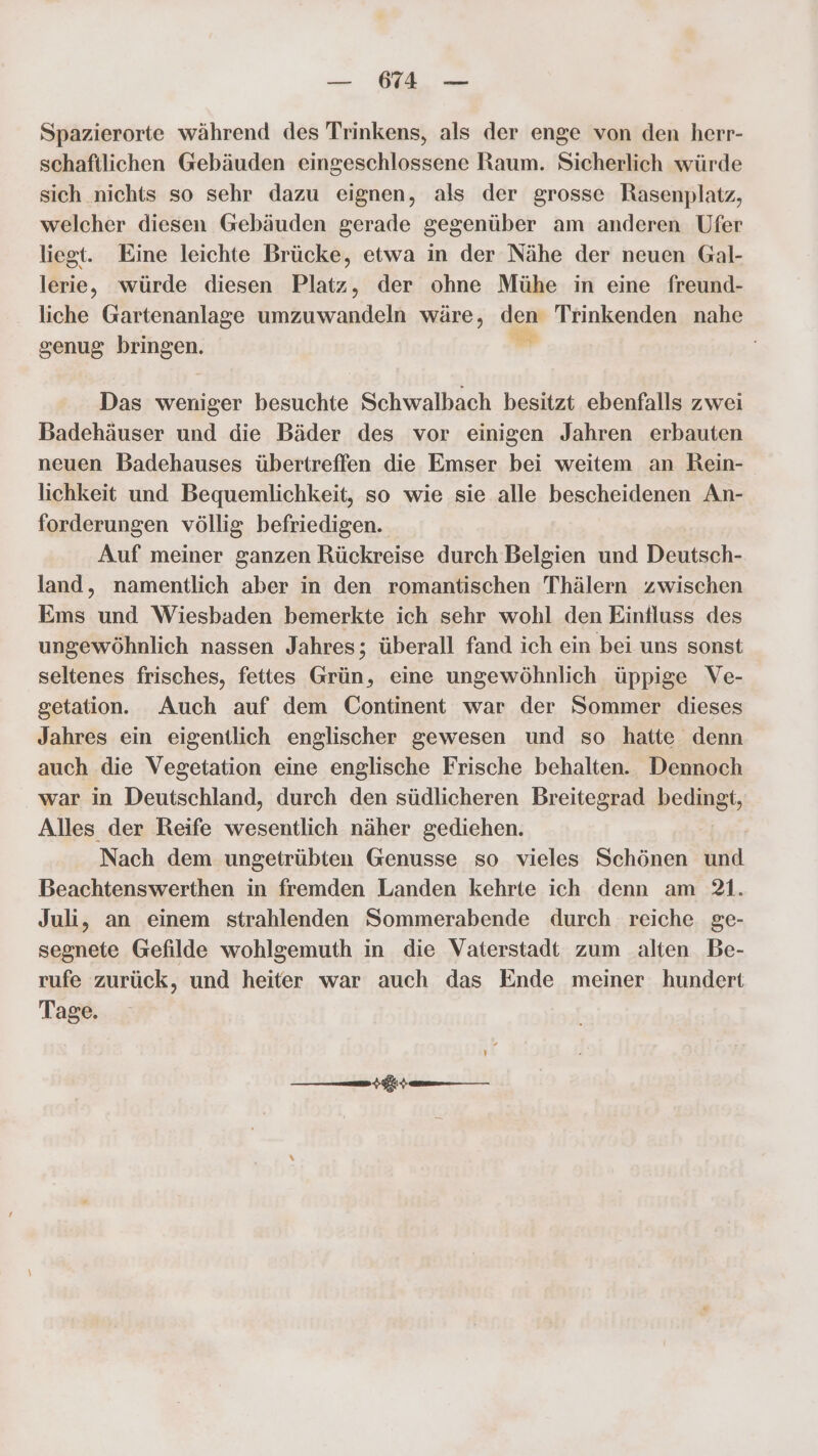 — 11 — Spazierorte während des Trinkens, als der enge von den herr- schaftlichen Gebäuden eingeschlossene Raum. Sicherlich würde sich nichts so sehr dazu eignen, als der grosse Rasenplatz, welcher diesen Gebäuden gerade gegenüber am anderen Ufer liegt. Eine leichte Brücke, etwa in der Nähe der neuen Gal- lerie, würde diesen Platz, der ohne Mühe in eine freund- liche Gartenanlage umzuwandeln wäre, ders Trinkenden nahe genug bringen. ; Das weniger besuchte Schwalbach besitzt ebenfalls zwei Badehäuser und die Bäder des vor einigen Jahren erbauten neuen Badehauses übertreffen die Emser bei weitem an Rein- lichkeit und Bequemlichkeit, so wie sie alle bescheidenen An- forderungen völlig befriedigen. Auf meiner ganzen Rückreise durch Belgien und Deutsch- land, namentlich aber in den romantischen Thälern zwischen Ems und Wiesbaden bemerkte ich sehr wohl den Eintluss des ungewöhnlich nassen Jahres; überall fand ich ein bei uns sonst seltenes frisches, fettes Grün, eine ungewöhnlich üppige Ve- getation. Auch auf dem Continent war der Sommer dieses Jahres ein eigentlich englischer gewesen und so hatte denn auch die Vegetation eine englische Frische behalten. Dennoch war in Deutschland, durch den südlicheren Breitegrad bedingt, Alles der Reife wesentlich näher gediehen. Nach dem ungetrübten Genusse so vieles Schönen und Beachtenswerthen in fremden Landen kehrte ich denn am 21. Juli, an einem strahlenden Sommerabende durch reiche ge- segnete Gefilde wohlgemuth in die Vaterstadt zum alten Be- rufe zurück, und heiter war auch das Ende meiner hundert Tage. Ir