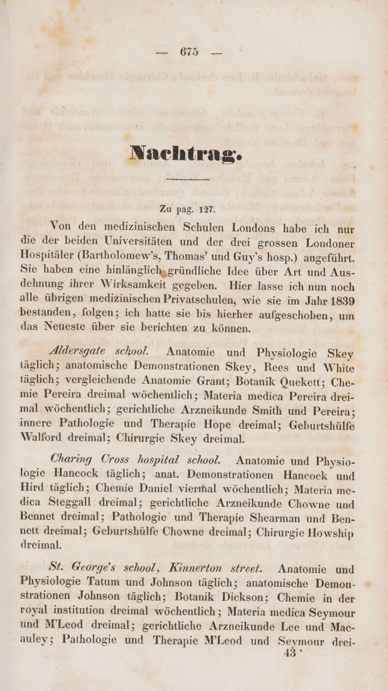 Nachtrag. Zu pag. 127. Von den medizinischen Schulen Londons habe ich nur die der beiden Universitäten und der drei grossen Londoner Hospitäler (Bartholomew’s, Thomas’ und Guy’s hosp.) angeführt. Sie haben eine hinlänglich,gründliche Idee über Art und Aus- dehnung ihrer Wirksamkeit gegeben. Hier lasse ich nun noch alle übrigen medizinischen Privatschulen, wie sie im Jahr 1839 bestanden, folgen; ich hatte sie bis hierher aufgeschoben, um das Neueste über sie berichten zu können. Aldersgate school. Anatomie und Physiologie Skey täglich; anatomische Demonstrationen Skey, Rees und White täglich; vergleichende Anatomie Grant; Botanik Quekett ; Che- mie Pereira dreimal wöchentlich; Materia medica Pereira drei- mal wöchentlich; gerichtliche Arzneikunde Smith und Pereira A innere Pathologie und Therapie Hope dreimal; Geburtshülfe Walford dreimal; Chirurgie Skey dreimal. Charing Cross hospital school. Anatomie und Physio- logie Hancock täglich; anat. Demonstrationen Hancock und Hird täglich; Chemie Daniel vierıhal wöchentlich; Materia me- dica Steggall dreimal; gerichtliche Arzneikunde Chowne und Bennet dreimal; Pathologie und Therapie Shearman und Ben- nett dreimal; Geburtshülfe Chowne dreimal; Chirurgie Howship dreimal. St. George’s school, Kinnerton street. Anatomie und Physiologie Tatum und Johnson täglich; anatomische Demon- strationen Johnson täglich; Botanik Dickson; Chemie in der royal institution dreimal wöchentlich ; Materia medica Seymour und M’Leod dreimal; gerichtliche Arzneikunde Lee und Mac- auley; Pathologie und Therapie M’Leod und Seymour drei- 43 *