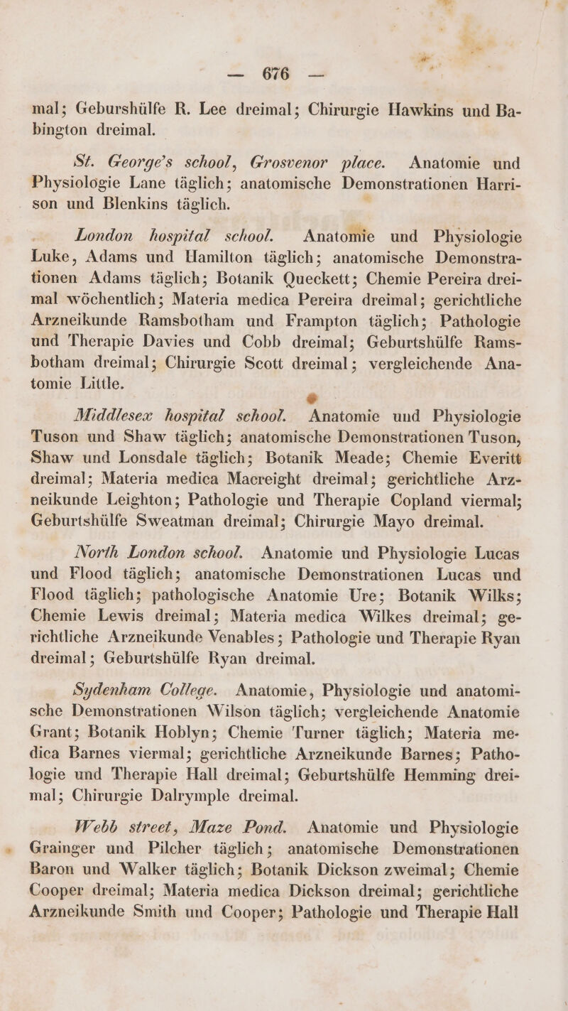 mal; Geburshülfe R. Lee dreimal; Chirurgie Hawkins und Ba- bington dreimal. St. George’s school, Grosvenor place. Anatomie und Physiologie Lane täglich; anatomische Demonstrationen Harri- son und Blenkins täglich. London hospital school. Anatomie und Physiologie Luke, Adams und Hamilton täglich; anatomische Demonstra- tionen Adams täglich; Botanik Queckett; Chemie Pereira drei- mal wöchentlich; Materia medica Pereira dreimal; gerichtliche Arzneikunde Ramsbotham und Frampton täglich; Pathologie und Therapie Davies und Cobb dreimal; Geburtshülfe Rams- botham dreimal; Chirurgie Scott dreimal; vergleichende Ana- tomie Little. e. Middlesex hospital school. Anatomie und Physiologie Tuson und Shaw täglich; anatomische Demonstrationen Tuson, Shaw und Lonsdale täglich; Botanik Meade; Chemie Everitt dreimal; Materia medica Macreight dreimal; gerichtliche Arz- . neikunde Leighton; Pathologie und Therapie Copland viermal; Geburtshülfe Sweatman dreimal; Chirurgie Mayo dreimal. North London school. Anatomie und Physiologie Lucas und Flood täglich; anatomische Demonstrationen Lucas und Flood täglich; pathologische Anatomie Ure; Botanik Wilks; Chemie Lewis dreimal; Materia medica Wilkes dreimal; ge- richtliche Arzneikunde Venables; Pathologie und Therapie Ryan dreimal; Geburtshülfe Ryan dreimal. Sydenham College. Anatomie, Physiologie und anatomi- sche Demonstrationen Wilson täglich; vergleichende Anatomie Grant; Botanik Hoblyn; Chemie 'Turner täglich; Materia me- dica Barnes viermal; gerichtliche Arzneikunde Barnes; Patho- logie und Therapie Hall dreimal; Geburtshülfe Hemming drei- mal; Chirurgie Dalrymple dreimal. Webb street, Maze Pond. Anatomie und Physiologie Grainger und Pilcher täglich; anatomische Demonstrationen Baron und Walker täglich; Botanik Dickson zweimal; Chemie Cooper dreimal; Materia medica Dickson dreimal; gerichtliche Arzneikunde Smith und Cooper; Pathologie und Therapie Hall