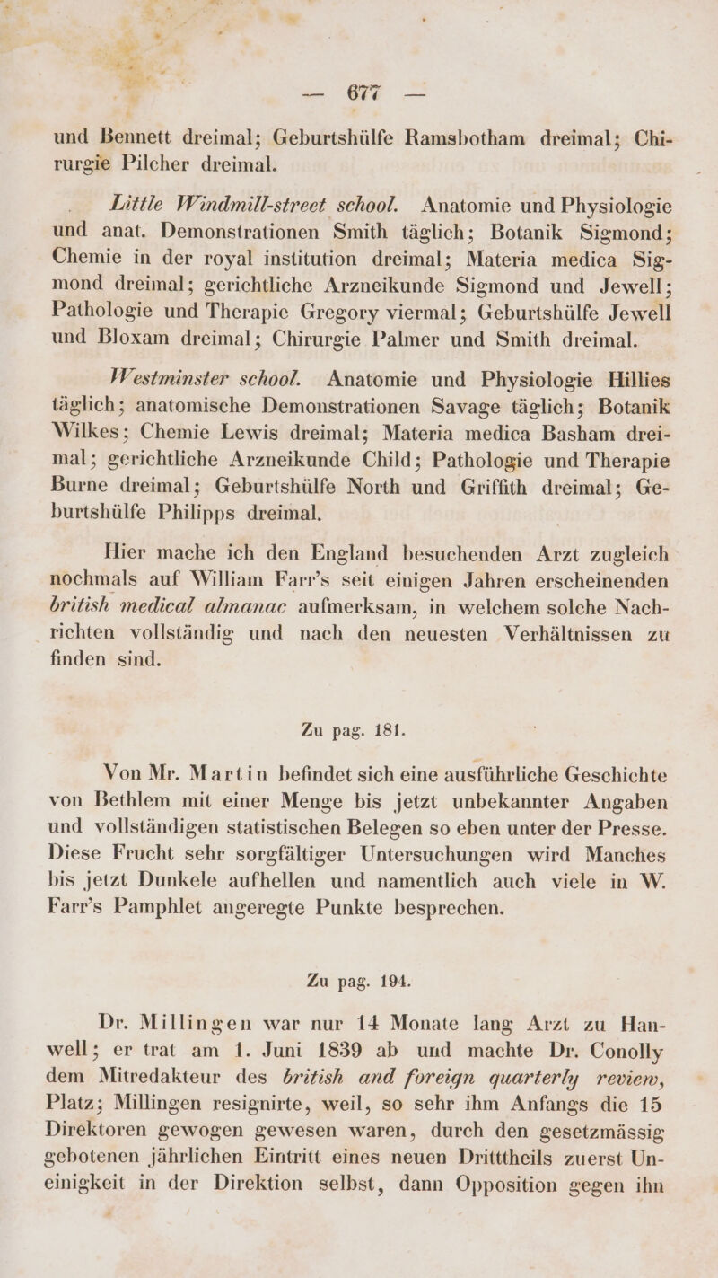 und Bennett dreimal; Geburtshülfe Ramsbotham dreimal; Chi- rurgie Pilcher dreimal. Little Windmill-street school. Anatomie und Physiologie und anat. Demonstrationen Smith täglich; Botanik Sigmond; Chemie in der royal institution dreimal; Materia medica Sig. mond dreimal; gerichtliche ee Sismond und Jewell; Pathologie und Therapie Gregory viermal; Geburtshülfe Jewell und Bloxam dreimal; Chirurgie Palmer und Smith dreimal. Westminster school. Anatomie und Physiologie Hillies täglich; anatomische Demonstrationen Savage täglich; Botanik Wilkes; Chemie Lewis dreimal; Materia medica Basham drei- mal; gerichtliche Arzneikunde Child; Pathologie und Therapie Burne dreimal; Geburtshülfe North und Griffith dreimal; Ge- burtshülfe Philipps dreimal. Hier mache ich den England besuchenden Arzt zugleich nochmals auf William Farr’s seit einigen Jahren erscheinenden british medical almanac aufmerksam, in welchem solche Nach- richten vollständig und nach den neuesten Verhältnissen zu finden sind. Zu pag. 181. Von Mr. Martin befindet sich eine ausführliche Geschichte von Bethlem mit einer Menge bis jetzt unbekannter Angaben und vollständigen statistischen Belegen so eben unter der Presse. Diese Frucht sehr sorgfältiger Untersuchungen wird Manches bis jetzt Dunkele aufhellen und namentlich auch viele in W. Farr’s Pamphlet angeregte Punkte besprechen. Zu pag. 194. Dr. Millingen war nur 14 Monate lang Arzt zu Han- well; er trat am 1. Juni 1839 ab und machte Dr. Conolly dem Mitredakteur des dritish and foreign quarterly reviem, Platz; Millingen resignirte, weil, so sehr ihm Anfangs die 15 Direktoren gewogen gewesen waren, durch den gesetzmässig gebotenen jährlichen Eintritt eines neuen Dritttheils zuerst Un- einigkeit in der Direktion selbst, dann Opposition gegen ihn