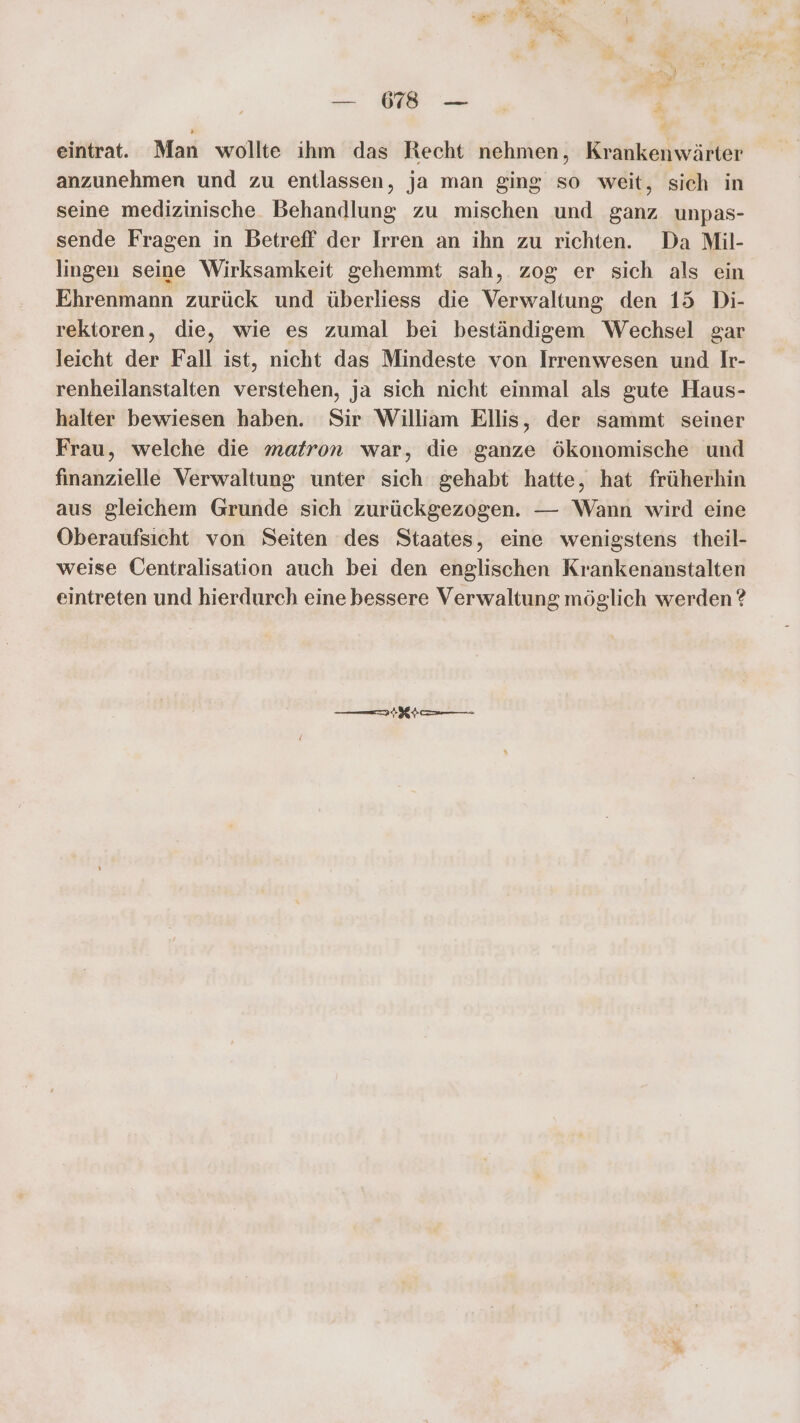 eintrat. Man wollte ihm das Recht nehmen, Krankenwärter anzunehmen und zu entlassen, ja man ging so weit, sich in seine medizinische Behandlung zu mischen und ganz unpas- sende Fragen in Betreff der Irren an ihn zu richten. Da Mil- lingen seine Wirksamkeit gehemmt sah, zog er sich als ein Ehrenmann zurück und überliess die Verwaltung den 15 Di- rektoren, die, wie es zumal bei beständigem Wechsel gar leicht der Fall ist, nicht das Mindeste von Irrenwesen und Ir- renheilanstalten verstehen, ja sich nicht einmal als gute Haus- halter bewiesen haben. Sir William Ellis, der sammt seiner Frau, welche die matron war, die ganze ökonomische und finanzielle Verwaltung unter sich gehabt hatte, hat früherhin aus gleichem Grunde sich zurückgezogen. — Wann wird eine Oberaufsicht von Seiten des Staates, eine wenigstens theil- weise Centralisation auch bei den englischen Krankenanstalten eintreten und hierdurch eine bessere Verwaltung möglich werden? —Kt
