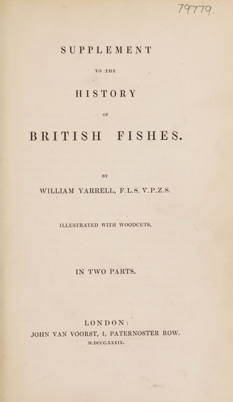 19779 yf F Fes SUPPLEMENT TO THE ea OF BRITISH FISHES. BY WILLIAM YARRELL, F.L.S. V.P.Z.5. ILLUSTRATED WITH WOODCUTS. IN TWO PARTS. LONDoN: JOHN VAN VOORST, 1, PATERNOSTER ROW. M.DCCC.XXXIX.