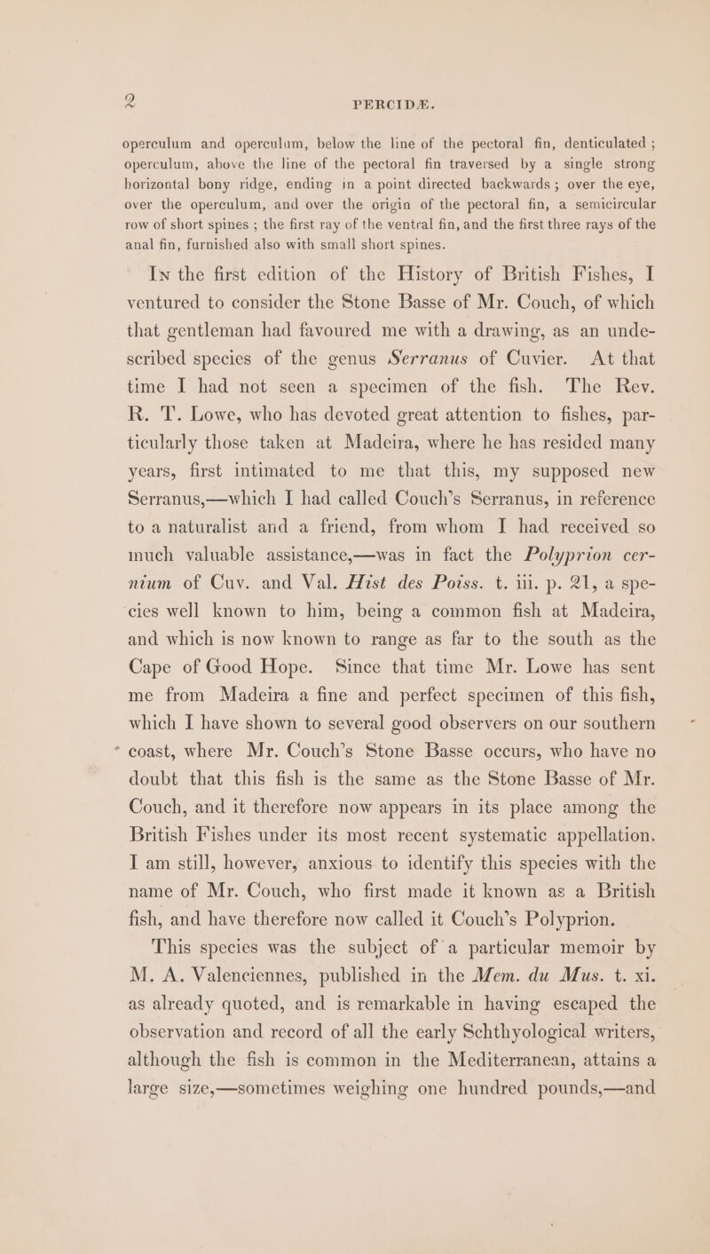 . operculum and operculum, below the line of the pectoral fin, denticulated ; operculum, above the line of the pectoral fin traversed by a single strong horizontal bony ridge, ending in a point directed backwards ; over the eye, over the operculum, and over the origin of the pectoral fin, a semicircular row of short spines ; the first ray of the ventral fin, and the first three rays of the anal fin, furnished also with small short spines. In the first edition of the History of British Fishes, I ventured to consider the Stone Basse of Mr. Couch, of which that gentleman had favoured me with a drawing, as an unde- scribed species of the genus Serranus of Cuvier. At that time I had not seen a specimen of the fish. The Rev. R. T. Lowe, who has devoted great attention to fishes, par- ticularly those taken at Madeira, where he has resided many years, first intimated to me that this, my supposed new Serranus,—which I had called Couch’s Serranus, in reference to a naturalist and a friend, from whom I had received so much valuable assistance,—was in fact the Polyprion cer- nium of Cuv. and Val. Hust des Potss. t. iii. p. 21, a spe- cies well known to him, being a common fish at Madeira, and which is now known to range as far to the south as the Cape of Good Hope. Since that time Mr. Lowe has sent me from Madeira a fine and perfect specimen of this fish, which I have shown to several good observers on our southern coast, where Mr. Couch’s Stone Basse occurs, who have no doubt that this fish is the same as the Stone Basse of Mr. Couch, and it therefore now appears in its place among the British Fishes under its most recent systematic appellation. I am still, however, anxious to identify this species with the name of Mr. Couch, who first made it known as a British fish, and have therefore now called it Couch’s Polyprion. This species was the subject of a particular memoir by M. A. Valenciennes, published in the Mem. du Mus. t. xi. as already quoted, and is remarkable in having escaped the observation and record of all the early Schthyological writers, although the fish is common in the Mediterranean, attains a large size,—sometimes weighing one hundred pounds,—and