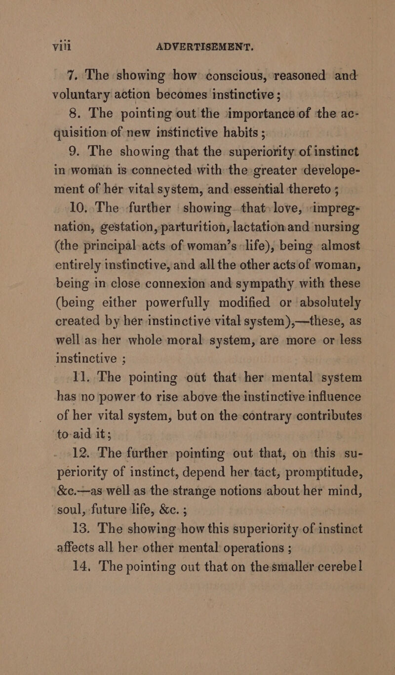 7. The showing how conscious, reasoned and voluntary action becomes instinctive ; | 8. The pointing out the importance of the ac- quisition of new instinctive habits ; 9. The showing that the superiority of instinct in woman is connected with the greater develope- ment of her vital system, and essential thereto ; 10. The further ‘ showing..that» love, impreg- nation, gestation, parturition, lactationand nursing (the principal-acts of woman’s life), being almost entirely instinctive, and all the other acts of woman, being in close connexion and sympathy with these (being either powerfully modified or absolutely created by her instinctive vital system),—these, as well as her whole moral system, are more or less instinctive ; 11. The pointing out that her mental system has no power to rise above the instinctive influence of her vital system, but on the contrary contributes to-aid it; 12. The further pointing out that, on this su- periority of instinct, depend her tact, promptitude, &amp;c.—as well as the strange notions about her mind, soul, future life, &amp;c. ; 13. The showing how this nt te of instinct affects all her other mental operations ; 14, The pointing out that on the smaller cerebel