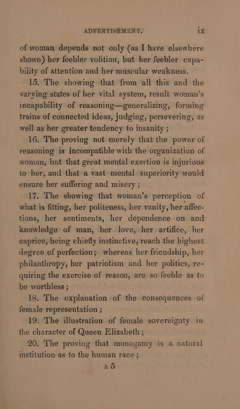 of woman depends not only (as I have elsewhere shown) her feebler volition, but her feebler capa- bility of attention and her muscular weakness. 15. The showing that from all this and the varying states of her vital system, result woman’s incapability of reasoning—generalizing, forming trains of connected ideas, judging, persevering, as well as her greater tendency to insanity ; 16. The proving not merely that the power of reasoning is incompatible with the organization of woman, but that great mental exertion-is injurious io ber, and that'a vast mental superiority would ensure her suffering and misery ; 17. The showing that woman’s perception of what is fitting, her politeness, her vanity, her affec- tions, her sentiments, her dependence on and knowledge of man, her love, her artifice, her caprice, being chiefly instimctive, reach the highest degree of perfection; whereas her friendship, her philanthropy, her patriotism and her politics, re- quiring the exercise of reason, are so feeble as to be worthless ; 18. The explanation of the consequences of female representation ; | 19. The illustration of female sovereignty. in the character of Queen Elizabeth ; 20. The proving that monogamy is a natural institution as to the human race 2 AOD