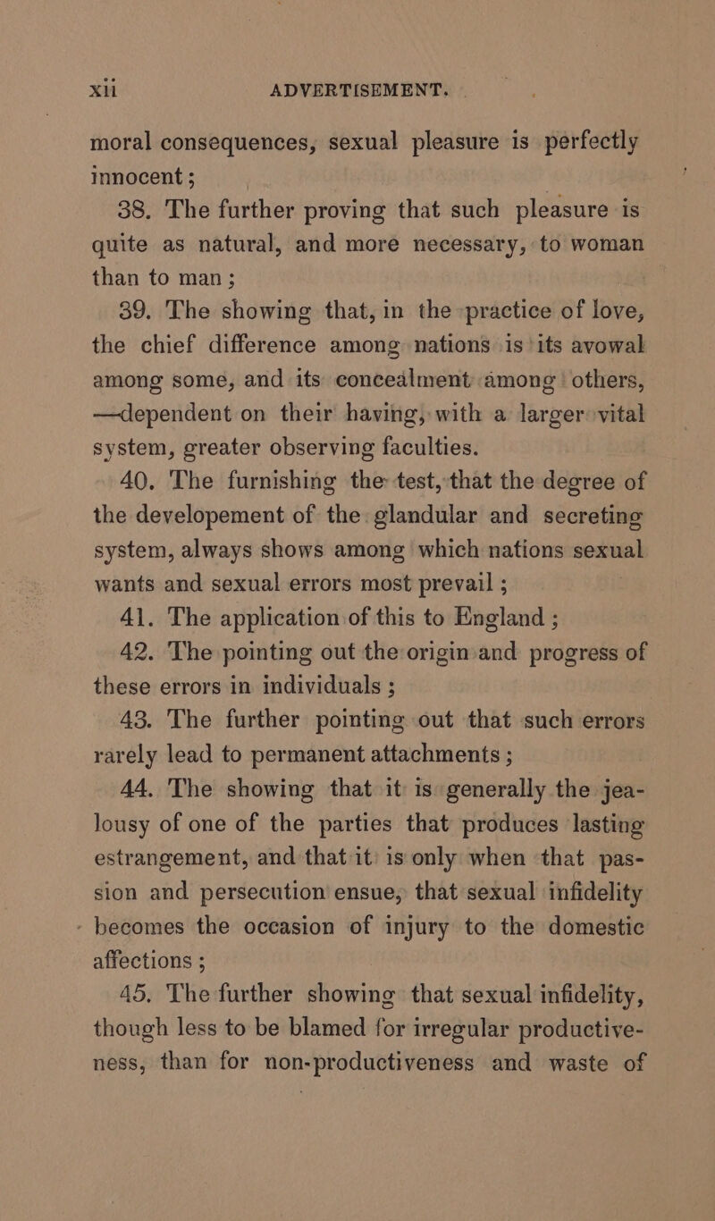 moral consequences, sexual pleasure is perfectly innocent ; , 38. The further proving that such pleasure is quite as natural, and more necessary, to woman than to man; 39. The showing that, in the -practice of love, the chief difference among nations is ‘its avowal among some, and its concealment among’ others, —dependent on their having, with a larger vital system, greater observing faculties. 40, The furnishing the test,that the degree of the developement of the: glandular and secreting system, always shows among which nations sexual wants and sexual errors most prevail ; 41. The application of this to England ; 42. The pointing out the origin and progress of these errors in individuals ; 43. The further pointing out that such errors rarely lead to permanent attachments ; 44, The showing that it 1s generally the jea- lousy of one of the parties that produces lasting estrangement, and that it: is only when that pas- sion and persecution ensue, that sexual infidelity - becomes the occasion of injury to the domestic affections ; 45, The further showing that sexual infidelity, though less to be blamed for irregular productive- ness, than for non-productiveness and waste of