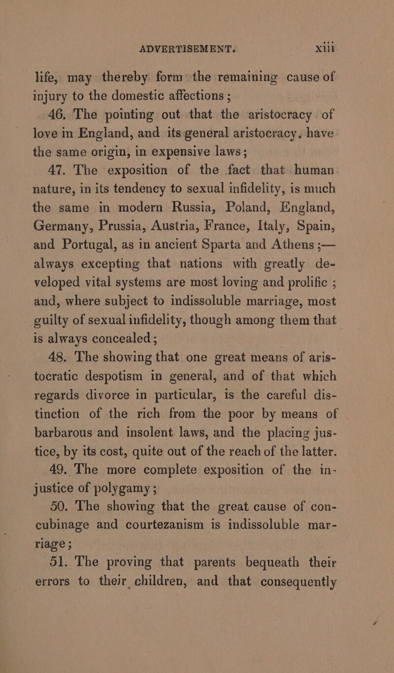 life, may thereby form the remaining cause of injury to the domestic affections ; 46, The pointing out that the aristocracy of love in England, and its general aristocracy. have the same origin, in expensive laws; 47. The exposition of the fact that human nature, in its tendency to sexual infidelity, is much the same in modern Russia, Poland, England, Germany, Prussia, Austria, France, Italy, Spain, and Portugal, as in ancient Sparta and Athens ;— always excepting that nations with greatly de- veloped vital systems are most loving and prolific ; and, where subject to indissoluble marriage, most guilty of sexual infidelity, though among them that is always concealed ; | 48. The showing that one great means of aris- tocratic despotism in general, and of that which regards divorce in particular, is the careful dis- tinction of the rich from the poor by means of barbarous and insolent laws, and the placing jus- tice, by its cost, quite out of the reach of the latter. 49. The more complete exposition of the in- justice of polygamy ; 50. The showing that the great cause of con- cubinage and courtezanism is indissoluble mar- riage ; 51. The proving that parents bequeath their errors to their children, and that consequently