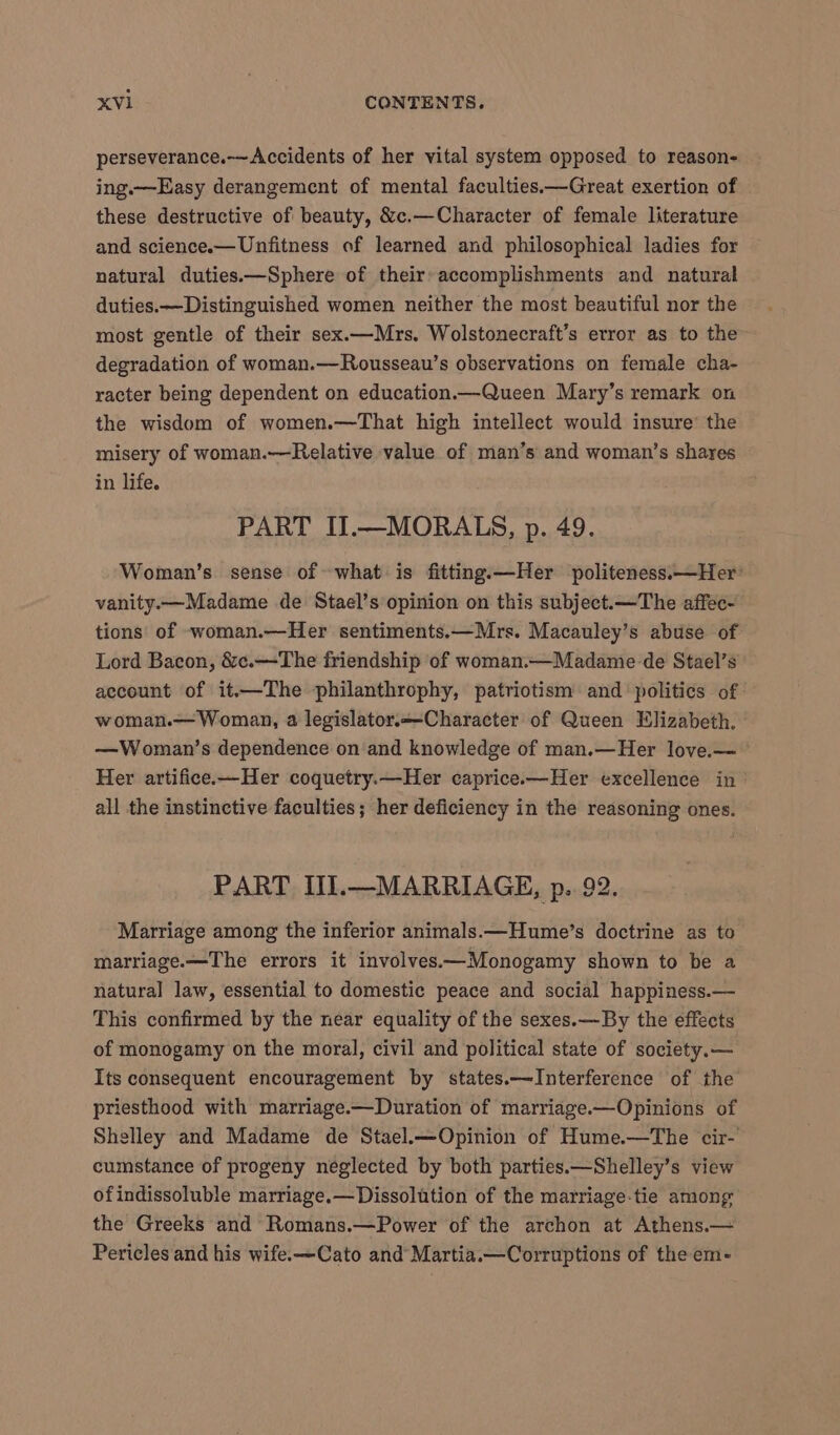 perseverance.-~Accidents of her vital system opposed to reason- ing.—Easy derangement of mental faculties.—Great exertion of these destructive of beauty, &amp;c.—Character of female literature and science.— Unfitness of learned and philosophical ladies for natural duties.—Sphere of their-accomplishments and natural duties.—Distinguished women neither the most beautiful nor the most gentle of their sex.—Mrs. Wolstonecraft’s error as to the degradation of woman.—Rousseau’s observations on female cha- racter being dependent on education—Queen Mary’s remark on the wisdom of women.—That high intellect would insure’ the misery of woman.—Relative value of man’s and woman’s shares in life. PART II.—MORALS, p. 49. Woman’s sense of what is fitting.—Her politeness:—Her’ vanity.—Madame de Stael’s opinion on this subject.—The affec- tions of woman.—Her sentiments.—Mrs. Macauley’s abuse of Lord Bacon, &amp;c.—The friendship of woman.—Madame de Stael’s account of it—The philanthrophy, patriotism and ‘politics of: woman.— Woman, a legislator.—-Character of Queen Elizabeth. —Woman’s dependence on and knowledge of man.—Her love.— Her artifice.—Her coquetry.—Her caprice.—Her excellence in all the instinctive faculties; her deficiency in the reasoning ones. PART II.—MARRIAGE, p.. 92. Marriage among the inferior animals.—Hume’s doctrine as to marriage.—The errors it involves.—Monogamy shown to be a natural law, essential to domestic peace and social happiness.— This confirmed by the near equality of the sexes.—By the effects of monogamy on the moral, civil and political state of society.— Its consequent encouragement by states.—JInterference of the priesthood with marriage.—Duration of marriage.—Opinions of Shelley and Madame de Stael.—Opinion of Hume.—The cir- cumstance of progeny neglected by both parties.—Shelley’s view ofindissoluble marriage.— Dissolution of the marriage-tie among the Greeks and Romans.—Power of the archon at Athens.— Pericles and his wife.—Cato and Martia.—Corruptions of the em-