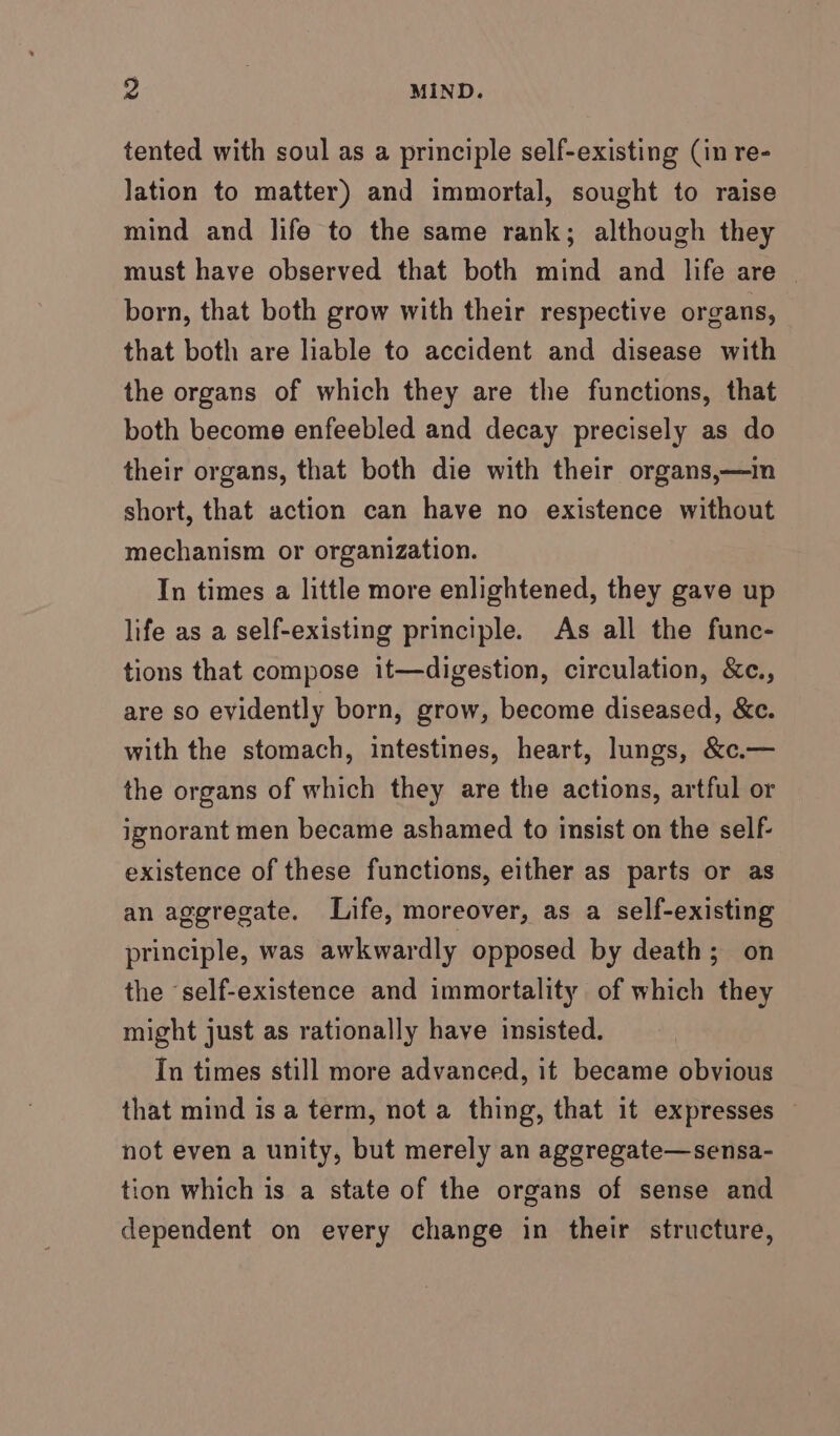 tented with soul as a principle self-existing (in re- Jation to matter) and immortal, sought to raise mind and life to the same rank; although they must have observed that both mind and life are | born, that both grow with their respective organs, that both are liable to accident and disease with the organs of which they are the functions, that both become enfeebled and decay precisely as do their organs, that both die with their organs,—m short, that action can have no existence without mechanism or organization. In times a little more enlightened, they gave up life as a self-existing principle. As all the func- tions that compose it—digestion, circulation, &amp;c., are so evidently born, grow, become diseased, &amp;c. with the stomach, intestines, heart, lungs, &amp;c.— the organs of which they are the actions, artful or ignorant men became ashamed to insist on the self- existence of these functions, either as parts or as an aggregate. Life, moreover, as a self-existing principle, was awkwardly opposed by death; on the ‘self-existence and immortality of which they might just as rationally have insisted. In times still more advanced, it became obvious that mind is a term, not a thing, that it expresses not even a unity, but merely an aggregate—sensa- tion which is a state of the organs of sense and dependent on every change in their structure,