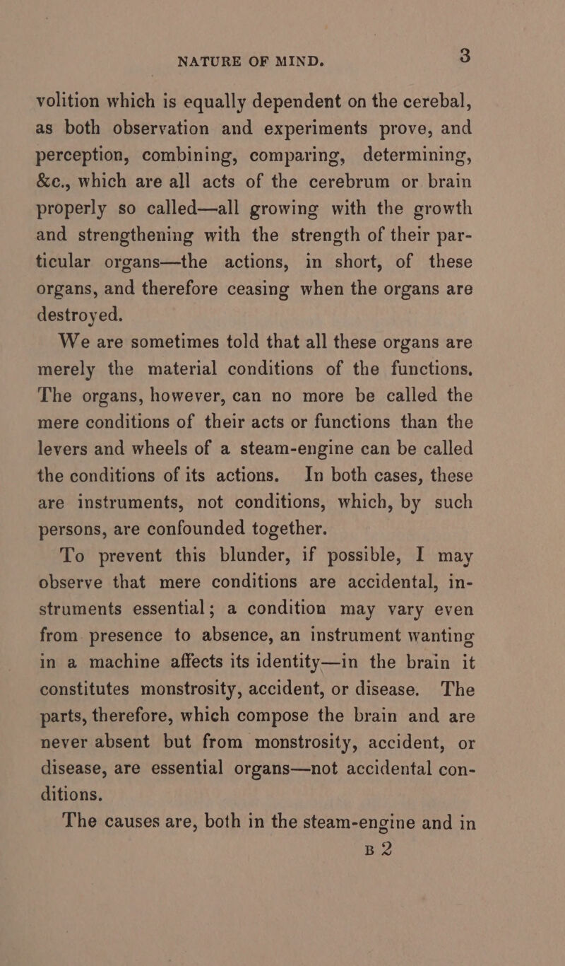 volition which is equally dependent on the cerebal, as both observation and experiments prove, and perception, combining, comparing, determining, &amp;e., which are all acts of the cerebrum or brain properly so called—all growing with the growth and strengthening with the strength of their par- ticular organs—the actions, in short, of these organs, and therefore ceasing when the organs are destroyed. We are sometimes told that all these organs are merely the material conditions of the functions, The organs, however, can no more be called the mere conditions of their acts or functions than the levers and wheels of a steam-engine can be called the conditions of its actions. In both cases, these are instruments, not conditions, which, by such persons, are confounded together. To prevent this blunder, if possible, I may observe that mere conditions are accidental, in- struments essential; a condition may vary even from presence to absence, an instrument wanting in a machine affects its identity—in the brain it constitutes monstrosity, accident, or disease. The parts, therefore, which compose the brain and are never absent but from monstrosity, accident, or disease, are essential organs—not accidental con- ditions. The causes are, both in the steam-engine and in B2