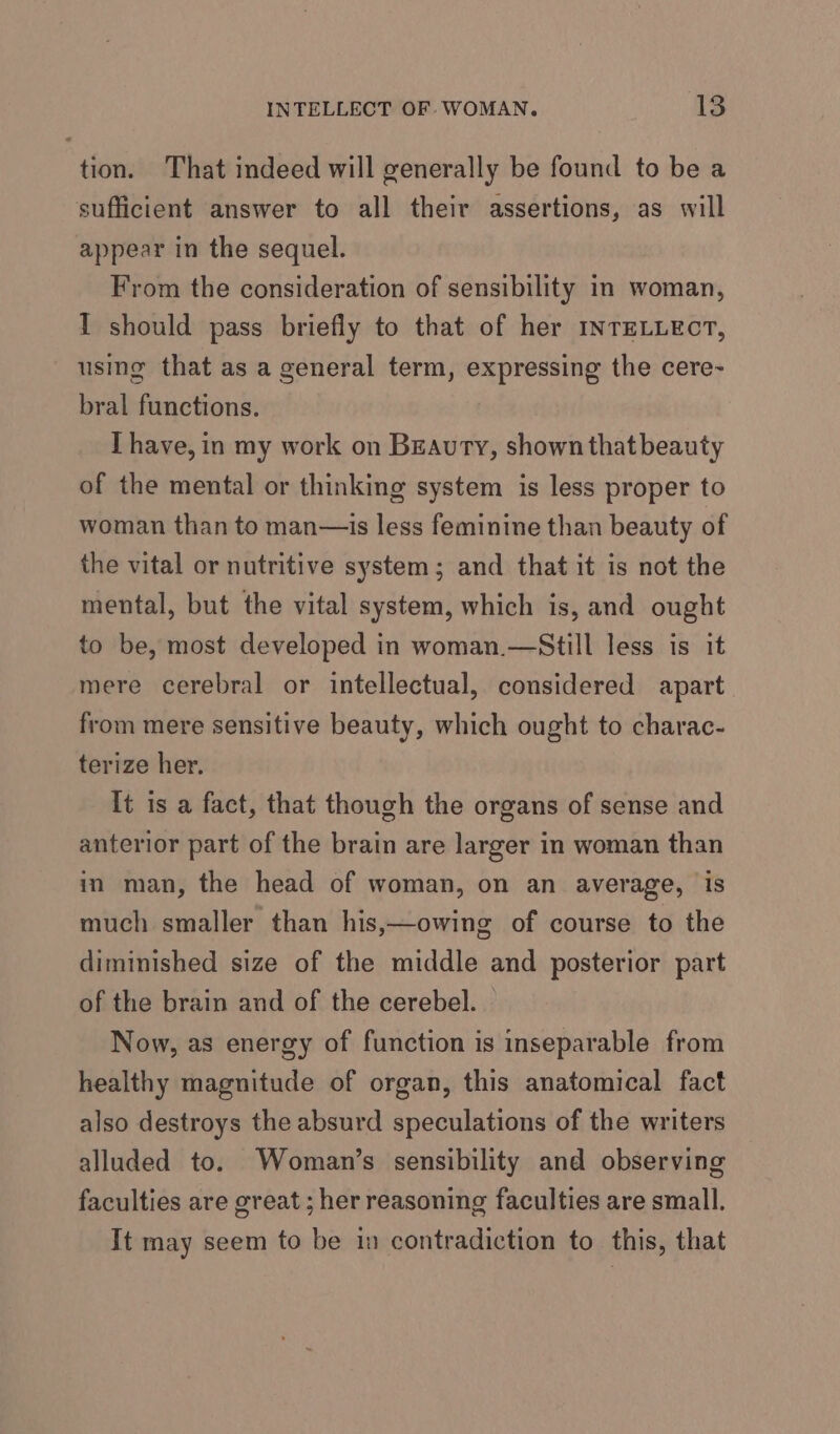 tion. That indeed will generally be found to be a sufficient answer to all their assertions, as will appear in the sequel. From the consideration of sensibility in woman, I should pass briefly to that of her mnTELLECT, using that as a general term, expressing the cere- bral functions. [ have, in my work on Beauty, shown that beauty of the mental or thinking system is less proper to woman than to man—is less feminine than beauty of the vital or nutritive system; and that it is not the mental, but the vital system, which is, and ought to be, most developed in woman.—Still less is it mere cerebral or intellectual, considered apart from mere sensitive beauty, which ought to charac- terize her. It is a fact, that though the organs of sense and anterior part of the brain are larger in woman than in man, the head of woman, on an average, is much smaller than his,—owing of course to the diminished size of the middle and posterior part of the brain and of the cerebel. Now, as energy of function is inseparable from healthy magnitude of organ, this anatomical fact also destroys the absurd speculations of the writers alluded to. Woman’s sensibility and observing faculties are great ; her reasoning faculties are small. It may seem to be in contradiction to this, that