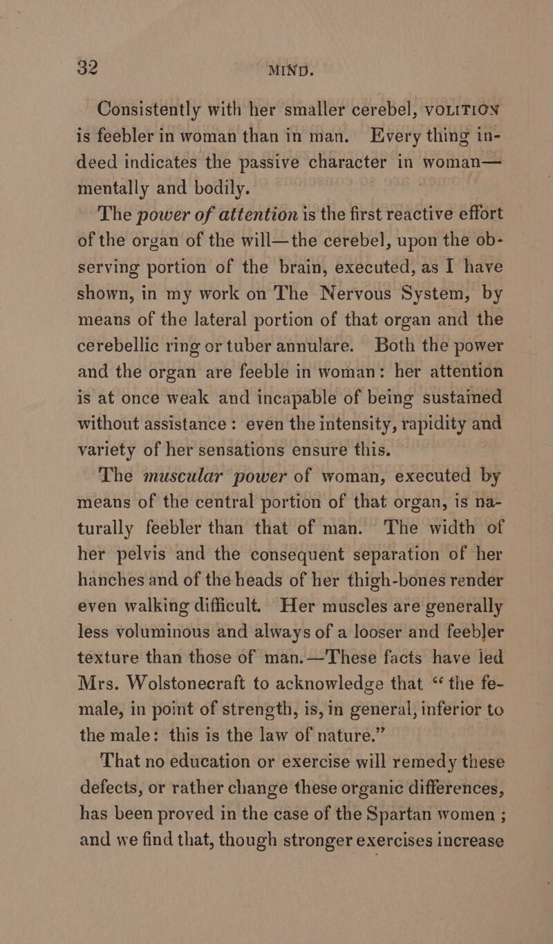 Consistently with her smaller cerebel, voLtT1GN is feebler in woman than in man. Every thing in- deed indicates the passive character in woman— mentally and bodily. The power of attention is the first reactive effort of the organ of the will—the cerebel, upon the ob- serving portion of the brain, executed, as I have shown, in my work on The Nervous System, by means of the lateral portion of that organ and the cerebellic ring or tuber annulare. Both the power and the organ are feeble in woman: her attention is at once weak and incapable of being sustained without assistance : even the intensity, rapidity and variety of her sensations ensure this. The muscular power of woman, executed by means of the central portion of that organ, is na- turally feebler than that of man. The width of her pelvis and the consequent separation of her hanches and of the heads of her thigh-bones render even walking difficult. Her muscles are generally less voluminous and always of a looser and feebler texture than those of man.—These facts have led Mrs. Wolstonecraft to acknowledge that “ the fe- male, in point of strength, is, im general, inferior to the male: this is the law of nature.” That no education or exercise will remedy these defects, or rather change these organic differences, has been proved in the case of the Spartan women ; and we find that, though stronger exercises increase