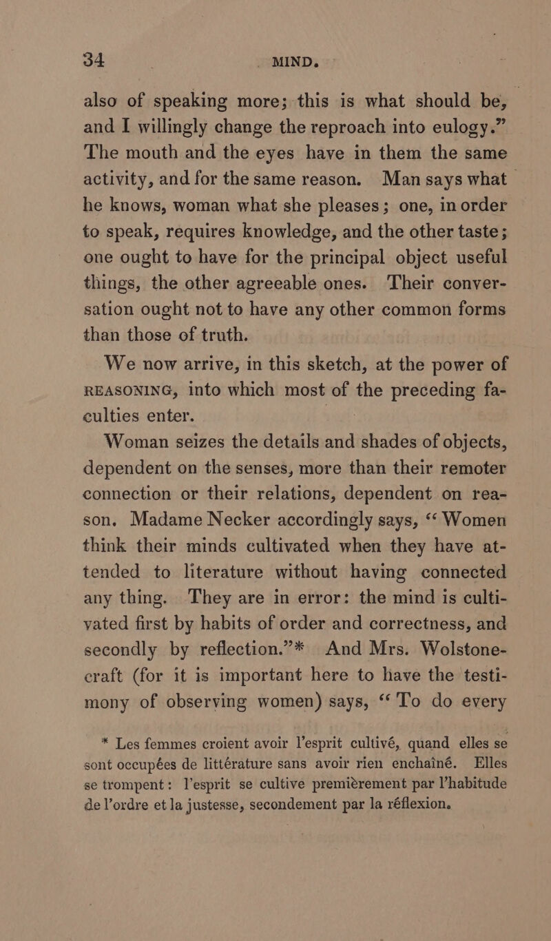 also of speaking more; this is what should be, and I willingly change the reproach into eulogy.” The mouth and the eyes have in them the same activity, and for the same reason. Man says what he knows, woman what she pleases; one, in order to speak, requires knowledge, and the other taste ; one ought to have for the principal object useful things, the other agreeable ones. Their conver- sation ought not to have any other common forms than those of truth. We now arrive, in this sketch, at the power of REASONING, into which most of the preceding fa- culties enter. Woman seizes the details and shades of objects, dependent on the senses, more than their remoter connection or their relations, dependent on rea- son. Madame Necker accordingly says, “‘ Women think their minds cultivated when they have at- tended to literature without having connected any thing. They are in error: the mind is culti- yated first by habits of order and correctness, and secondly by reflection.”* And Mrs. Wolstone- craft (for it is important here to have the testi- mony of observing women) says, ‘‘'To do every * Les femmes croient avoir l’esprit cultivé, quand elles se sont occupées de littérature sans avoir rien enchainé. Elles se trompent: l’esprit se cultive premitrement par l’habitude de l’ordre et la justesse, secondement par la réflexion.