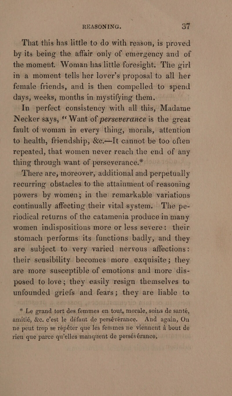 That this has little to do with reason, is proved by its being the affair only of emergency and of the moment. Woman has little foresight. The girl in a moment tells her lover’s proposal to all her female friends, and is then compelled to spend days, weeks, months in mystifying them. In perfect consistency with all this, Madame Necker says, ‘‘ Want of perseverance is the great fault of woman in every thing, morals, attention to health, friendship, &amp;¢.—It cannot be too often repeated, that women never reach the end of any thing through want of perseverance.* There are, moreover, additional and perpetually recurring obstacles to the attainment of reasoning powers by women; in the remarkable variations continually affecting their vital system. The pe- riodical returns of the catamenia produce in many women indispositions more or less severe: their stomach performs its functions badly, and they are subject to very varied nervous affections: their sensibility. becomes more exquisite; they are more susceptible of emotions and more dis- posed to love; they easily resign themselves to unfounded griefs and fears; they are liable to * Le grand tort des femmes en. tout, morale, soius de santé, amitié, &amp;c. c’est le défaut de persévérance. And again, On ne peut trop se repéter que les femmes ne viennent a bout de rien que parce qu’elles manquent de pers€vérance,