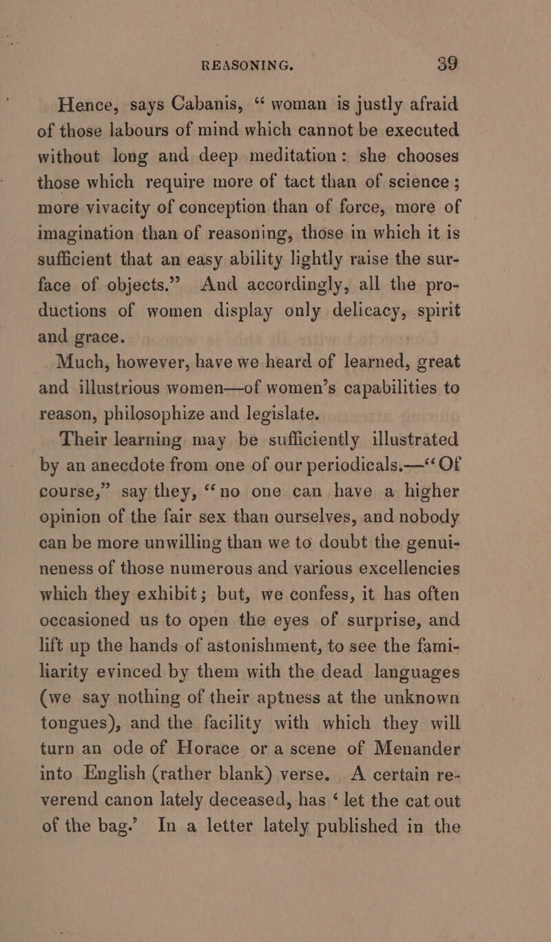 - Hence, says Cabanis, “ woman is justly afraid of those labours of mind which cannot be executed without long and deep meditation: she chooses those which require more of tact than of seience ; more vivacity of conception than of force, more of imagination than of reasoning, those in which it is sufficient that an easy ability lightly raise the sur- face of objects.’ And accordingly, all the pro- ductions of women display only ee spirit and grace. Much, however, have we heard of iaageces great and illustrious women—of women’s capabilities to reason, philosophize and legislate. Their learning may be sufficiently illustrated by an anecdote from one of our periodicals.—*‘ Of course,” say they, “no one can have a higher opinion of the fair sex than ourselves, and nobody can be more unwilling than we to doubt the genui- neness of those numerous and various excellencies which they exhibit; but, we confess, it has often occasioned us to open the eyes of surprise, and lift up the hands of astonishment, to see the fami- liarity evinced by them with the dead languages (we say nothing of their aptness at the unknown tongues), and the facility with which they will turn an ode of Horace or a scene of Menander into English (rather blank) verse. A certain re- verend canon lately deceased, has ‘ let the cat out of the bag.’ In a letter lately published in the