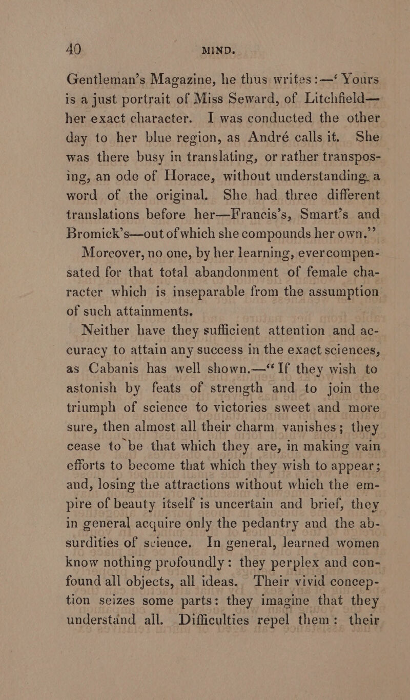 Gentleman’s Magazine, he thus writes: —‘ Yours is a just portrait of Miss Seward, of Litchfield— her exact character. I was conducted the other day to her blue region, as André calls it. She was there busy in translating, or rather transpos- ing, an ode of Horace, without understanding, a word of the original. She had three different translations before her—Francis’s, Smart’s and Bromick’s—out of which she compounds her own.”’ Moreover, no one, by her learning, evercompen- sated for that total abandonment of female cha- racter which is inseparable from the assumption of such attainments. Neither have they sufficient attention and ac- curacy to attain any success in the exact sciences, as Cabanis has well shown.—“ If they wish to astonish by feats of strength and to join the triumph of science to victories sweet and more sure, then almost all their charm vanishes; they cease to be that which they are, in making vain efforts to become that which they wish to appear; and, losing the attractions without which the em- pire of beauty itself is uncertain and brief, they in general acquire only the pedantry and the ab- surdities of science. In general, learned women know nothing profoundly: they perplex and con- found all objects, all ideas. Their vivid concep- tion seizes some parts: they imagine that they understand all. Difficulties repel them: their