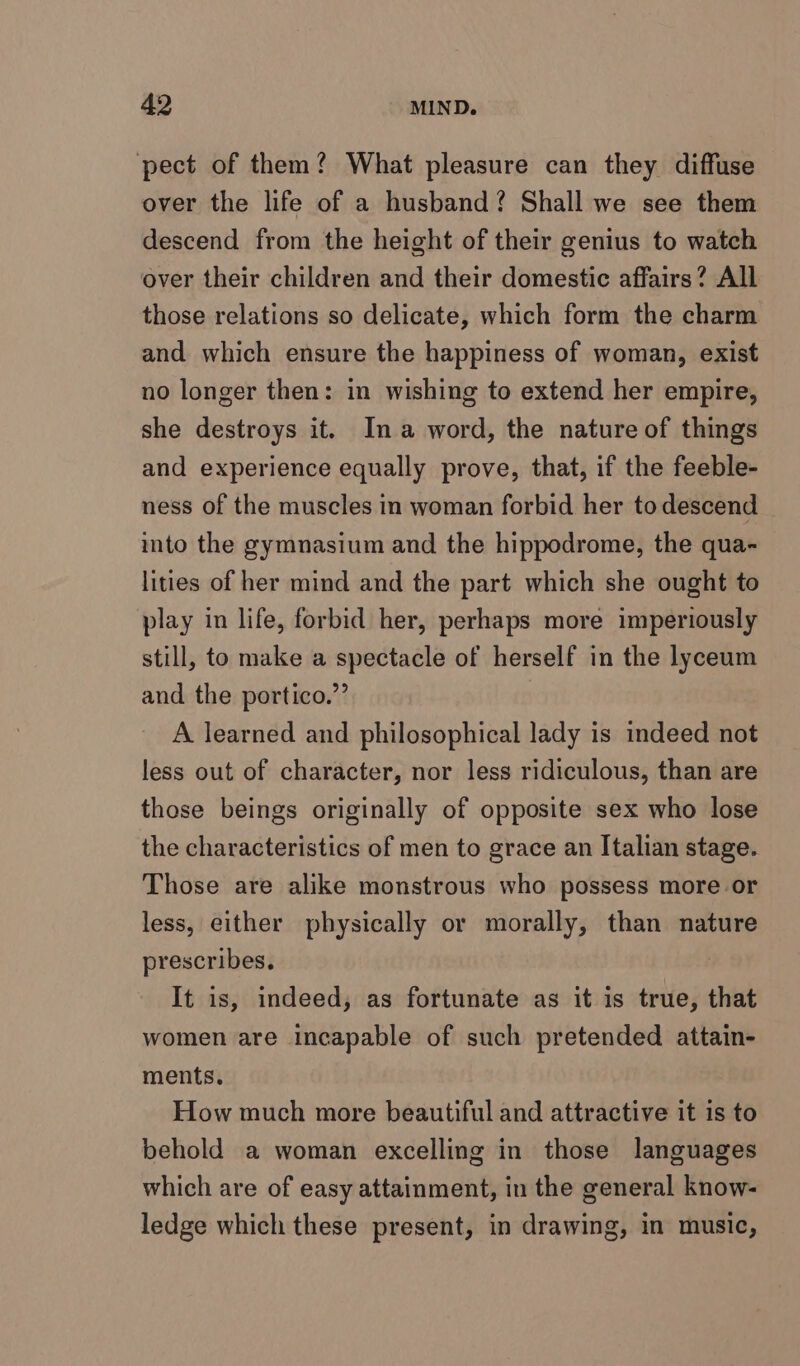 pect of them? What pleasure can they diffuse over the life of a husband? Shall we see them descend from the height of their genius to watch over their children and their domestic affairs? All those relations so delicate, which form the charm and which ensure the happiness of woman, exist no longer then: in wishing to extend her empire, she destroys it. Ina word, the nature of things and experience equally prove, that, if the feeble- ness of the muscles in woman forbid her todescend into the gymnasium and the hippodrome, the qua- lities of her mind and the part which she ought to play in life, forbid her, perhaps more imperiously still, to make a spectacle of herself in the lyceum and the portico.” A learned and philosophical lady is indeed not less out of character, nor less ridiculous, than are those beings originally of opposite sex who lose the characteristics of men to grace an Italian stage. Those are alike monstrous who possess more or less, either physically or morally, than nature prescribes. It is, indeed, as fortunate as it is true, that women are incapable of such pretended attain- ments. How much more beautiful and attractive it is to behold a woman excelling in those languages which are of easy attainment, in the general know- ledge which these present, in drawing, in music,