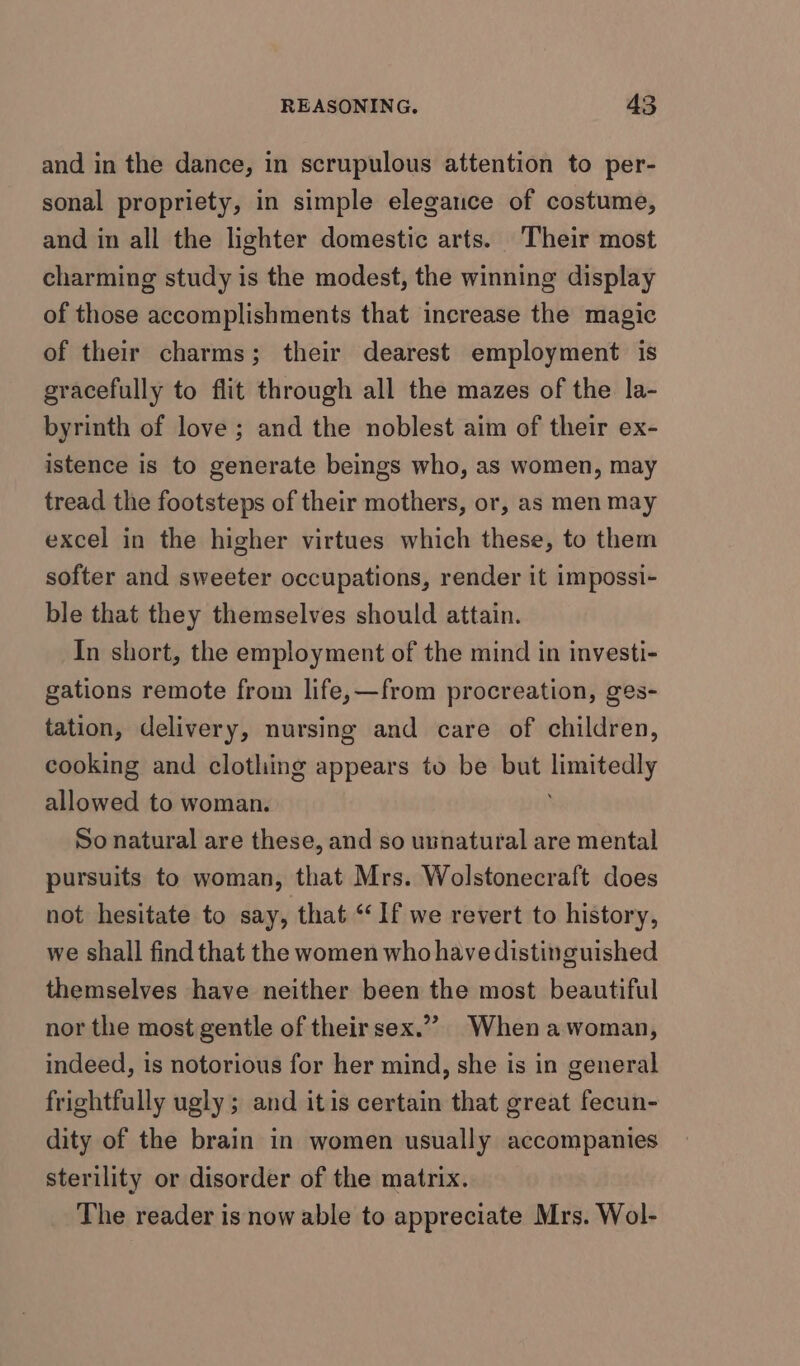 and in the dance, in scrupulous attention to per- sonal propriety, in simple elegance of costume, and in all the lighter domestic arts. Their most charming study is the modest, the winning display of those accomplishments that increase the magic of their charms; their dearest employment is gracefully to flit through all the mazes of the la- byrinth of love ; and the noblest aim of their ex- istence is to generate beings who, as women, may tread the footsteps of their mothers, or, as men may excel in the higher virtues which these, to them softer and sweeter occupations, render it impossi- ble that they themselves should attain. In short, the employment of the mind in investi- gations remote from life,—from procreation, ges- tation, delivery, nursing and care of children, cooking and clothing appears to be but saniateoagl allowed to woman. So natural are these, and so usnatural are mental pursuits to woman, that Mrs. Wolstonecraft does not hesitate to say, that “If we revert to history, we shall find that the women who have distinguished themselves have neither been the most beautiful nor the most gentle of their sex.”? When a woman, indeed, is notorious for her mind, she is in general frightfully ugly ; and itis certain that great fecun- dity of the brain in women usually accompanies sterility or disorder of the matrix. The reader is now able to appreciate Mrs. Wol-