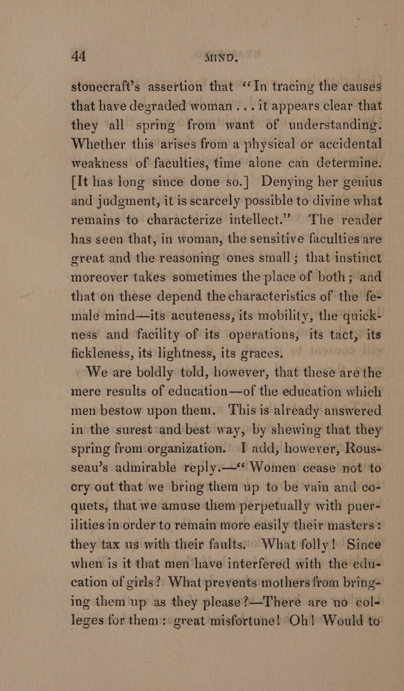 stonecraft’s assertion that ‘In tracing the causes that have degraded woman ... it appears clear that they all spring from want of understanding. Whether this arises from a physical or accidental weakness of faculties, time alone can determine. [It has long since done so.] Denying her genius and judgment, it is scarcely possible to divine what remains to characterize intellect.” The reader has seen that, in woman, the sensitive faculties are great and the reasoning ones small; that instinct ‘moreover takes sometimes the place of both; ‘and that on these depend the characteristics of the fe- male mind—its acuteness, its mobility, the quick- ness and facility of its operations, its tact, its fickleness, its lightness, its graces. We are boldly told, however, that these are the mere results of education—of the education which men bestow upon them. This is already answered in the surest and best way, by shewing that they spring from organization. T add, however, Rous- seau’s admirable reply.—** Women cease not to cry out that we bring them up to be vain and co- quets, that we amuse them perpetually with puer- ilities inorder to remain more easily their masters: they tax us with their faults..° What folly! Since when is it that men have interfered with the edu- cation of girls?) What prevents mothers from bring- ing them up as they please?—-There are no col- leges for them: great misfortune! Oh! Would to