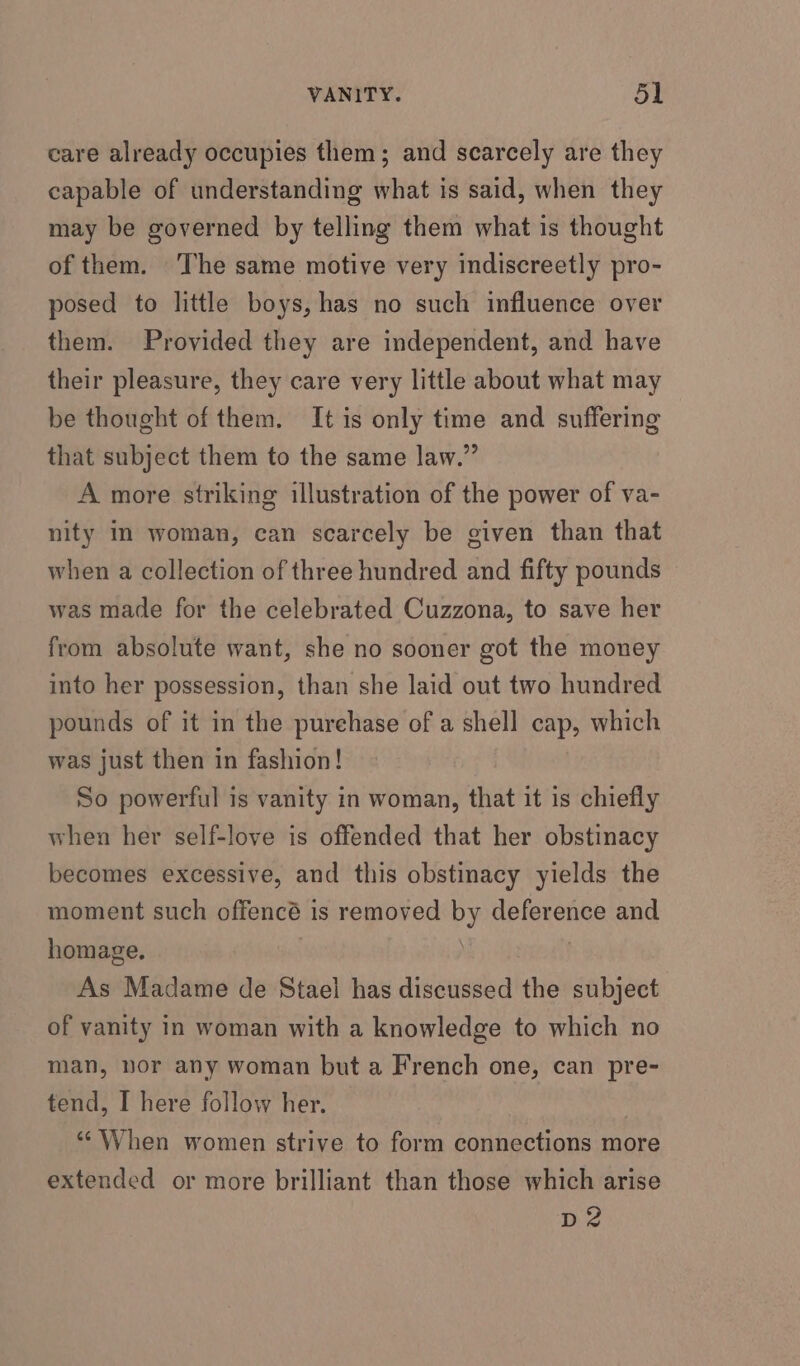 care already occupies them; and scarcely are they capable of understanding what is said, when they may be governed by telling them what is thought of them. The same motive very indiscreetly pro- posed to little boys, has no such influence over them. Provided they are independent, and have their pleasure, they care very little about what may be thought of them. It is only time and suffering that subject them to the same law.” A more striking illustration of the power of va- nity Im woman, can scarcely be given than that when a collection of three hundred and fifty pounds was made for the celebrated Cuzzona, to save her from absolute want, she no sooner got the money into her possession, than she laid out two hundred pounds of it in the purehase of a shell cap, which was just then in fashion! So powerful is vanity in woman, that it is chiefly when her self-love is offended that her obstinacy becomes excessive, and this obstinacy yields the moment such offencé is removed by deference and homage. | As Madame de Stael has discussed the subject of vanity in woman with a knowledge to which no man, nor any woman but a French one, can pre- tend, I here follow her. , “When women strive to form connections more extended or more brilliant than those which arise DZ