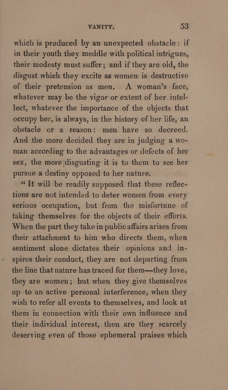 which is produced by an unexpected obstacle: if in their youth they meddle with political intrigues, their modesty must suffer; and if they are old, the disgust which they excite as women is destructive of their pretension as men. A woman’s face, whatever may be the vigor or extent of her intel- lect, whatever the importance of the objects that occupy her, is always, in the history of her life, an obstacle or a reason: men have so decreed. And the more decided they are in judging a wo- man according to the advantages or defects of her sex, the more ‘disgusting it is to them to see her pursue a destiny opposed to her nature. “Tt will be readily supposed that these reflec- tions are not intended to deter women from every Serious occupation, but from the misfortune of taking themselves for the objects of their efforts. When the part they take in public affairs arises from their attachment to him who directs them, when sentiment alone dictates their opinions and in- spires their conduct, they are not departing from the line that nature has traced for them—they love, they are women; but when they give themselves up to an active personal interference, when they wish to refer all events to themselves, and look at them in connection with their own influence and their individual interest, then are they scarcely deserving even of those ephemeral praises which