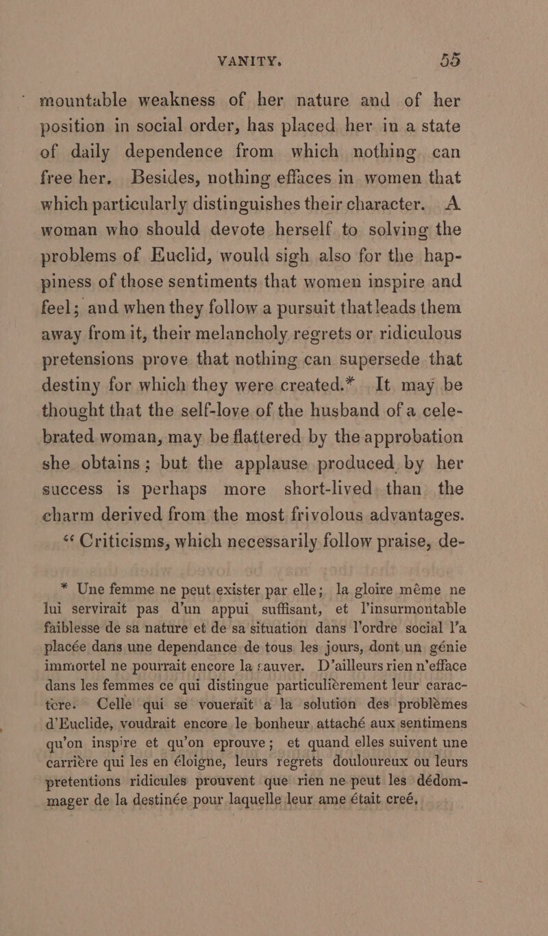 mountable weakness of her nature and of her position in social order, has placed her in a state of daily dependence from which nothing. can free her. Besides, nothing effaces in women that which particularly distinguishes their character. A woman who should devote herself to solving the problems of Euclid, would sigh also for the hap- piness of those sentiments that women inspire and feel; and when they follow a pursuit thatleads them away from it, their melancholy regrets or ridiculous pretensions prove that nothing can supersede that destiny for which they were created.* It may be thought that the self-love of the husband of a cele- brated woman, may be flattered by the approbation she obtains; but the applause produced, by her success is perhaps more short-lived than the charm derived from the most frivolous advantages. ‘¢ Criticisms, which necessarily follow praise, de- * Une femme ne peut exister par elle; la gloire méme ne lui servirait pas d’un appui suffisant, et l’insurmontable faiblesse de sa nature et de sa situation dans l’ordre social l’a placée dans une dependance de tous les jours, dont un génie immortel ne pourrait encore la sauver. D’ailleurs rien n’efface dans les femmes ce qui distingue particulitrement leur carac- tere. Celle’ qui se vouerait’ a la solution des problémes d’Euclide, voudrait encore le bonheur, attaché aux sentimens gu’on inspire et qu’on eprouve; et quand elles suivent une carriére qui les en éloigne, leurs regrets douloureux ou leurs pretentions ridicules prouvent que rien ne peut les dédom- mager de la destinée pour laquelle leur ame €tait creé,