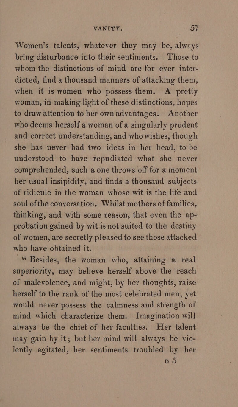 Women’s talents, whatever they may be, always bring disturbance into their sentiments. Those to whom the distinctions of mind are for ever inter- dicted, find a thousand manners of attacking them, when it is women who possess them. A _ pretty woman, in making light of these distinctions, hopes to draw attention to her own advantages. Another who deems herself a woman of a singularly prudent and correct understanding, and who wishes, though she has never had two ideas in her head, to be understood to have repudiated what she never comprehended, such a one throws off for a moment her usual insipidity, and finds a thousand subjects of ridicule in the woman whose wit is the life and soul ofthe conversation. Whilst mothers of families, thinking, and with some reason, that even the ap- probation gained by wit is not suited to the destiny of women, are secretly pleased to see those attacked who have obtained it. _ Besides, the woman who, attaining a real superiority, may believe herself above the reach of malevolence, and might, by her thoughts, raise herself to the rank of the most celebrated men, yet would never possess the calmness and strength of mind which characterize them. Imagination will always be the chief of her faculties. Her talent may gain by it; but her mind will always be vio- lently agitated, her sentiments troubled by her DO