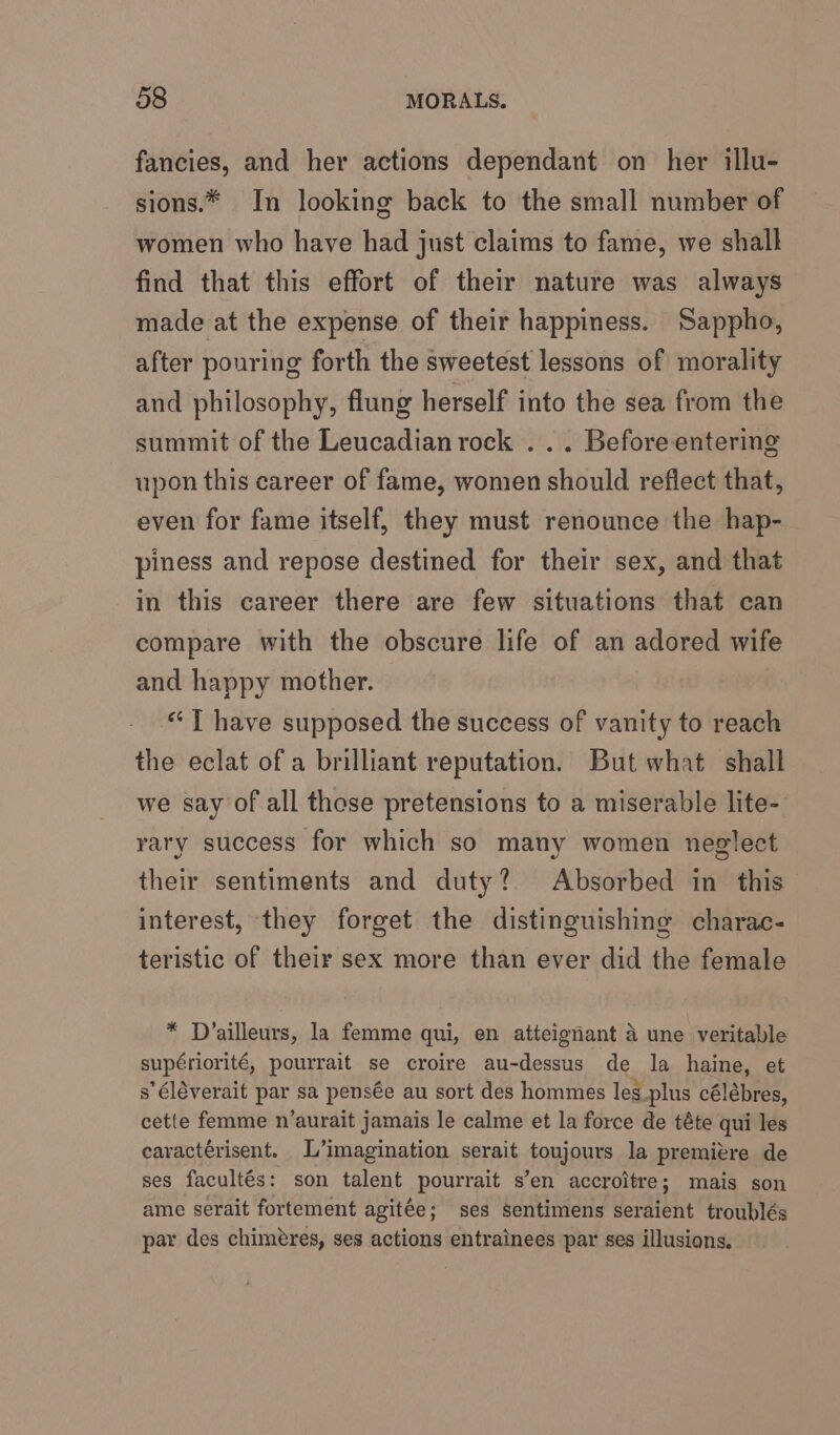 fancies, and her actions dependant on her illu- sions.* In looking back to the small number of women who have had just claims to fame, we shall find that this effort of their nature was always made at the expense of their happiness. Sappho, after pouring forth the sweetest lessons of morality and philosophy, flung herself into the sea from the summit of the Leucadian rock ... Before entering upon this career of fame, women should reflect that, even for fame itself, they must renounce the hap- piness and repose destined for their sex, and that in this career there are few situations that can compare with the obscure life of an adored wife and happy mother. “T have supposed the success of vanity to reach the eclat of a brilliant reputation. But what shall we say of all those pretensions to a miserable lite- rary success for which so many women neglect their sentiments and duty? Absorbed in this interest, they forget the distinguishing charac- teristic of their sex more than ever did the female * Dvailleurs, la femme qui, en atteignant A une veritable supériorité, pourrait se croire au-dessus de la haine, et s’éléverait par sa pensée au sort des hommes les_plus célébres, cette femme n’aurait jamais le calme et la force de téte qui les caractérisent. L’imagination serait toujours la premiere de ses facultés: son talent pourrait s’en accroitre; mais son ame serait fortement agitée; ses sentimens seraient troublés par des chiméres, ses actions entrainees par ses illusions.