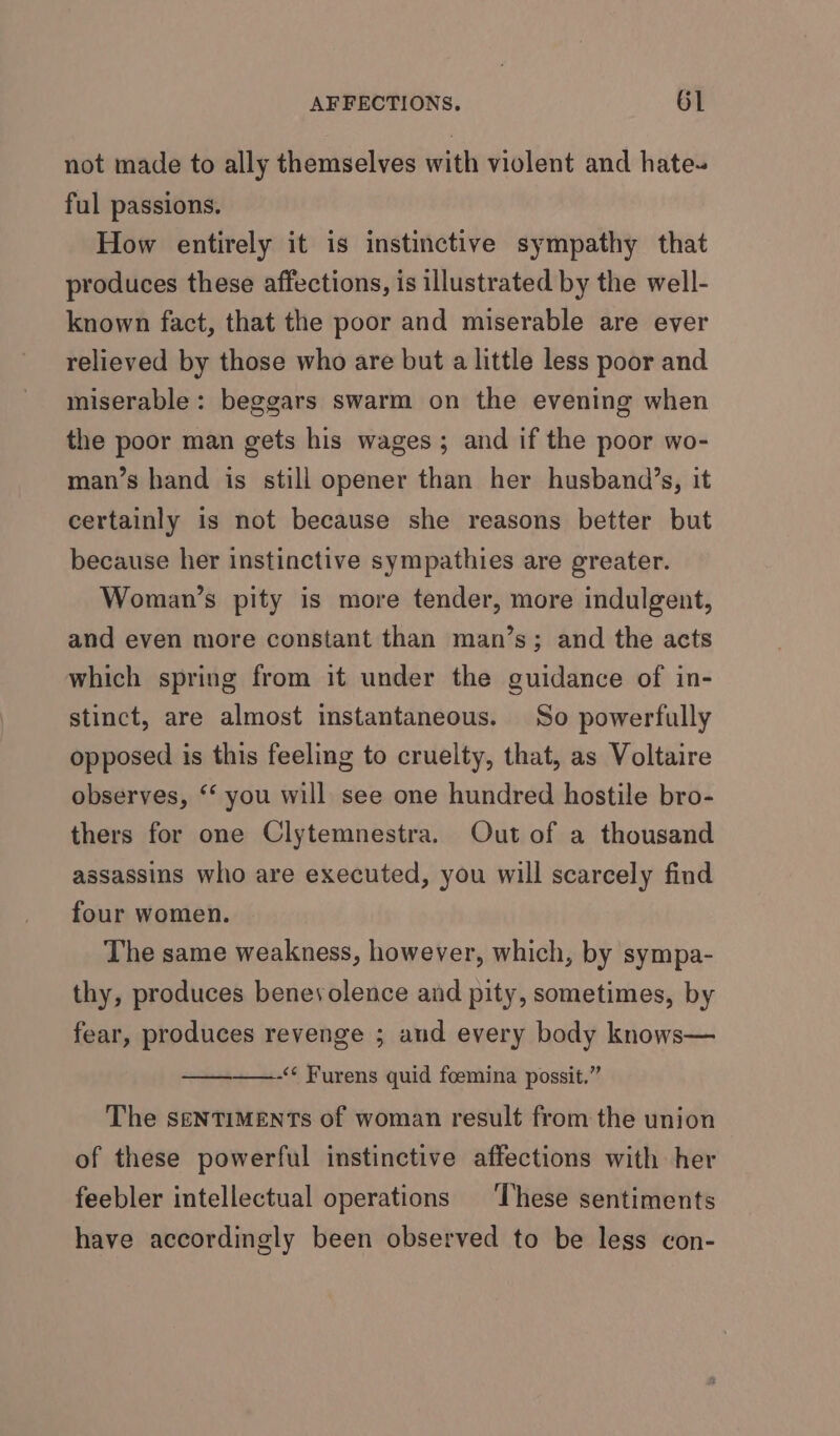 not made to ally themselves with violent and hate~ ful passions. How entirely it is instinctive sympathy that produces these affections, is illustrated by the well- known fact, that the poor and miserable are ever relieved by those who are but a little less poor and miserable: beggars swarm on the evening when the poor man gets his wages; and if the poor wo- man’s hand is still opener than her husband’s, it certainly is not because she reasons better but because her instinctive sympathies are greater. Woman’s pity is more tender, more indulgent, and even more constant than man’s; and the acts which spring from it under the guidance of in- stinct, are almost instantaneous. So powerfully opposed is this feeling to cruelty, that, as Voltaire observes, ‘‘ you will see one hundred hostile bro- thers for one Clytemnestra. Out of a thousand assassins who are executed, you will scarcely find four women. The same weakness, however, which, by sympa- thy, produces benevolence and pity, sometimes, by fear, produces revenge ; aud every body knows— -* Furens quid foemina possit.” The SeNTIMENTs of woman result from the union of these powerful instinctive affections with her feebler intellectual operations ‘These sentiments have accordingly been observed to be less con-