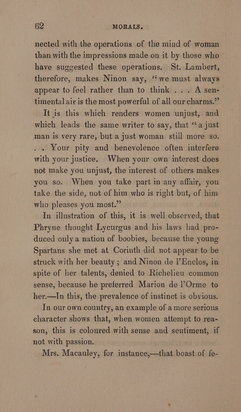 nected with the operations of the mind of woman than with the impressions made on it by those who ° have suggested these operations. St. Lambert, therefore, makes Ninon say, “we must always appear to feel rather than to think ... A sen- timental air is the most powerful of all our charms.” It is this which renders women unjust, and which leads the same writer to say, that “a just man is very rare, but a just woman stiil more so. . . Your pity and benevolence often interfere with your justice. When your own interest does not make you unjust, the interest of others makes you so. When you take part in any affair, you take the side, not of him who is right but, of him who pleases you most.” In illustration of this, it is well observed, that Phryne thought Lycurgus and his laws had pro- duced only a nation of boobies, because the young Spartans she met at Corinth did not appear to be struck with her beauty ; and Ninon de l’Enclos, in spite of her talents, denied to Richelieu common sense, because he preferred Marion de l’Orme to her.—In this, the prevalence of instinct is obvious. In our own country, an example of a more serious character shows that, when women attempt to rea- son, this is coloured with sense and sentiment, if ~ not with passion. Mrs. Macauley, for instance,—that boast of fe-