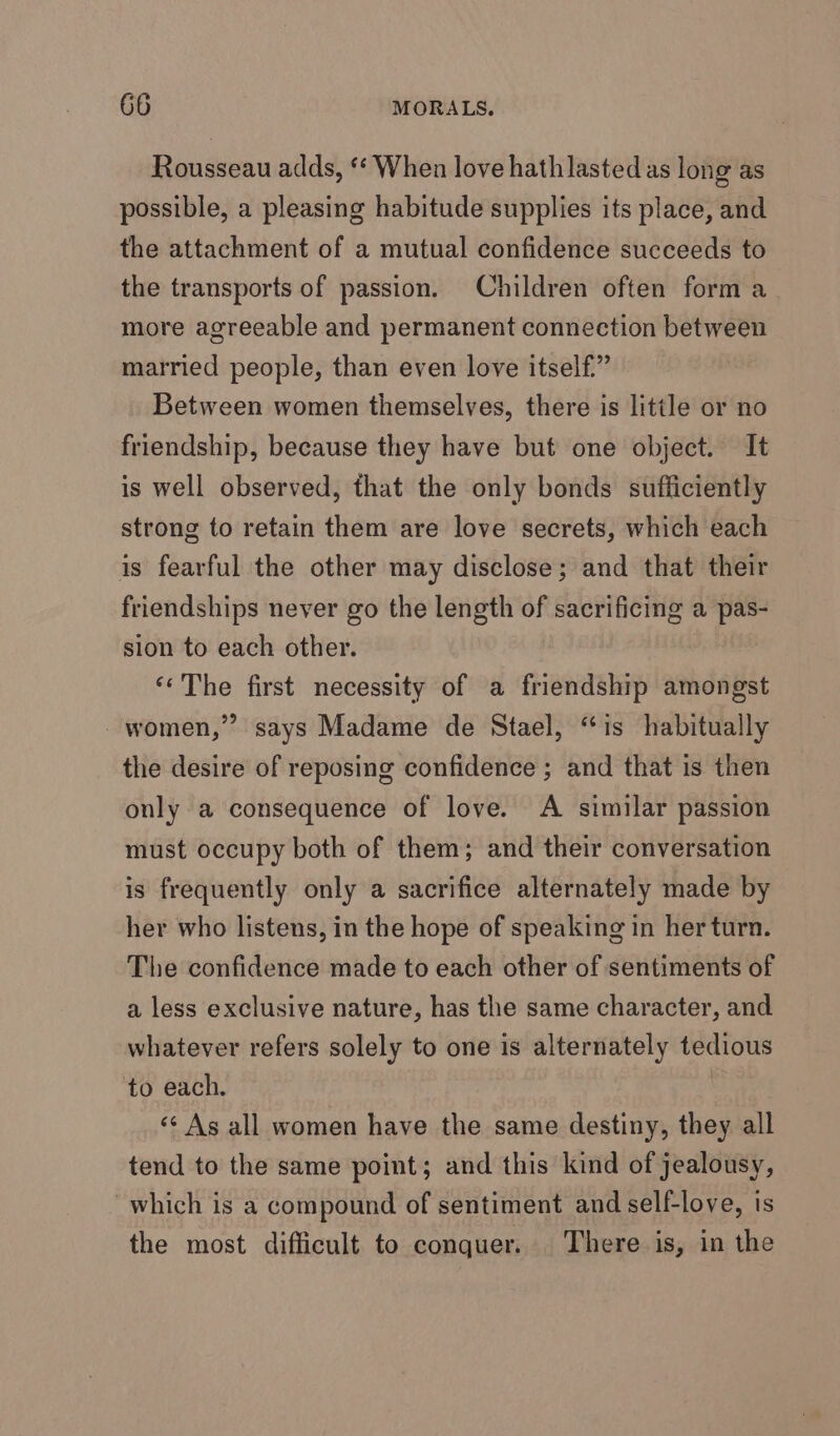 Rousseau adds, ** When love hath lasted as long as possible, a pleasing habitude supplies its place, and the attachment of a mutual confidence succeeds to the transports of passion. Children often forma more agreeable and permanent connection between married people, than even love itself” Between women themselves, there is little or no friendship, because they have but one object. It is well observed, that the only bonds sufficiently strong to retain them are love secrets, which each is fearful the other may disclose; and that their friendships never go the length of sacrificing a pas- sion to each other. ‘‘The first necessity of a friendship amongst women,’ says Madame de Stael, “is habitually the desire of reposing confidence ; and that is then only a consequence of love. A similar passion must occupy both of them; and their conversation is frequently only a sacrifice alternately made by her who listens, in the hope of speaking in her turn. The confidence made to each other of sentiments of a less exclusive nature, has the same character, and whatever refers solely to one is alternately tedious to each. | &lt;¢ As all women have the same destiny, they all tend to the same point; and this kind of jealousy, which is a compound of sentiment and self-love, is the most difficult to conquer. There is, in the